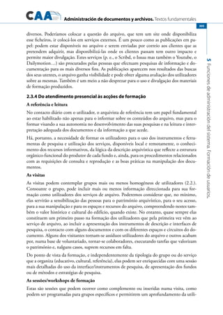 Administración de documentos y archivos. Textos fundamentales
5Funcionesdeadministracióndelsistema.Formacióndeusuarios.
305
diversos. Poderíamos colocar a questão do arquivo, que tem um site onde disponibiliza
esse ficheiros, ir colocá-los em serviços externos. É um pouco como as publicações em pa-
pel: podem estar disponíveis no arquivo e serem enviadas por correio aos clientes que as
pretendem adquirir, mas disponibilizá-las onde os clientes passam tem outro impacto e
permite maior divulgação. Estes serviços (p. e., o Scribd, o Issuu mas também o Youtube, o
Dailymotion…) são procurados pelas pessoas que efectuam pesquisas de informação e do-
cumentação para os mais diversos fins. As publicações aparecem nos resultados das buscas
dos seus utentes, o arquivo ganha visibilidade e pode obter alguma avaliação dos utilizadores
sobre as mesmas. Também é um meio a não desprezar para o uso e divulgação dos materiais
de formação produzidos.
2.3.4 Do atendimento presencial às acções de formação
A referência e leitura
No contacto diário com o utilizador, o arquivista de referência tem um papel fundamental
ao estar habilitado não apenas para o informar sobre os conteúdos do arquivo, mas para o
formar visando a sua autonomia no desenvolvimento das suas pesquisas e na leitura e inter-
pretação adequada dos documentos e da informação a que acede.
Há, portanto, a necessidade de formar os utilizadores para o uso dos instrumentos e ferra-
mentas de pesquisa e utilização dos serviços, disponíveis local e remotamente, o conheci-
mento dos recursos informativos, da lógica da descrição arquivística que reflecte a estrutura
orgânico-funcional do produtor de cada fundo e, ainda, para os procedimentos relacionados
com as requisições de consulta e reprodução e as boas práticas na manipulação dos docu-
mentos.
As visitas
As visitas podem contemplar grupos mais ou menos homogéneos de utilizadores (2.2.).
Consoante o grupo, pode incluir mais ou menos informação direccionada para sua for-
mação como utilizadores dos serviços de arquivo. Poderemos considerar que, no mínimo,
elas servirão a sensibilização das pessoas para o património arquivístico, para o seu acesso,
para a sua manipulação e para os espaços e recursos do arquivo, compreendendo nestes tam-
bém o valor histórico e cultural do edifício, quando existe. No entanto, quase sempre elas
constituem um primeiro passo na formação dos utilizadores que pela primeira vez vêm ao
serviço de arquivo, ao incluir a apresentação dos instrumentos de descrição e interfaces de
pesquisa, o contacto com alguns documentos e com os diferentes espaços e circuitos do do-
cumento. Alguns dos visitantes tornam-se assíduos utilizadores do arquivo e outros acabam
por, numa base de voluntariado, tornar-se colaboradores, executando tarefas que valorizam
o património e, nalguns casos, suprem recursos em falta.
Do ponto de vista da formação, e independentemente da tipologia do grupo ou do serviço
que a organiza (educativo, cultural, referência), elas podem ser enriquecidas com uma sessão
mais detalhadas do uso da interface/instrumentos de pesquisa, de apresentação dos fundos
ou de métodos e estratégias de pesquisa.
As sessões/workshops de formação
Estas são sessões que podem ocorrer como complemento ou inseridas numa visita, como
podem ser programadas para grupos específicos e permitirem um aprofundamento da utili-
 