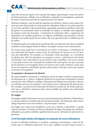 Administración de documentos y archivos. Textos fundamentales
5Funcionesdeadministracióndelsistema.Formacióndeusuarios.
306
zação dos serviços do arquivo. Um conjunto de imagens (apresentação) e textos de suporte
permitem potenciar o diálogo com os utilizadores, responder às suas perguntas e questioná-
los sobre as expectativas que têm de resposta por parte do arquivo.
Podemos considerar, a par do papel do arquivista na referência e leitura, como sendo o for-
mato que mais eficácia pode ter na formação dos utilizadores. Pode ter um carácter genérico
ou ser muito específico e direccionado (para a genealogia, para fontes específicas e uma área
disciplinar etc), permitindo referir os conteúdos do arquivo, os métodos mais adequados
de pesquisa através das descrições, a transmissão de informação sobre a organização dos
documentos nas entidade produtoras e até alguma sensibilização que permitirá ao futuro
utilizador uma melhor gestão do seu tempo e das suas expectativas para o trabalho que tem
de realizar.
O utilizador ganha um conhecimento que lhe permite uma obtenção mais eficaz e rápida de
resultados na interrogação da base de dados e no próprio contacto com os documentos.
Em muitas áreas, pode haver conveniência em incluir na formação a contribuição de
um conhecedor dos fundos e outras fontes de informação do assunto ou área de inte-
resse dos utilizadores. Por exemplo, se a formação é sobre genealogia, ter o contributo
de alguém que, além da experiência em pesquisa na área e conhecimento dos fundos
relacionados, seja conhecedor de outras matérias como a heráldica. Um outro exemplo
é o que pode ocorrer com a formação de estudantes do nível superior em que a presença
de um professor ou investigador sénior, da respectiva área, pode completar a parte mais
técnica do arquivista, aprofundar questões apresentadas e antecipar outras que surgirão
aos futuros investigadores.
As exposições e documentos do dia/mês
São oportunidades ir formando os utilizadores através de algum critério na apresentação
da informação (p. e., incluir o código de referência) ou acrescentar nas legendas ou noutro
material do evento (folhetos, catálogo), informação não habitual mas que pode evidenciar
ao utilizador percursos de pesquisa e novas leituras para a informação dos documentos.
Por exemplo, a pertinência de informação da história custodial de um fundo pode per-
mitir que o utilizador se questione sobre outras entidades que podem estar relacionadas
com esse fundo.
Os estágios
Os estágios também funcionam como um meio de formação de utilizadores. Habitualmen-
te, são procurados por estudantes da áreas da documentação e da informação, logo, futuros
colegas arquivistas ou de áreas similares, e da preservação e restauro.
Os estágios para outras áreas disciplinares, como seja a história, o património e a gestão
cultural, permitem a formação de futuros utilizadores de alguns dos grupos que referimos,
utilizadores que podem contribuir significativamente para a valorização do património ar-
quivístico.
2.4 A formação aliada à divulgação na captação de novos utilizadores
Se para os utilizadores habituais se concebem e produzem instrumentos e acções de for-
mação, para os utilizadores potenciais, isto é, para o público em geral, há que recorrer a
 