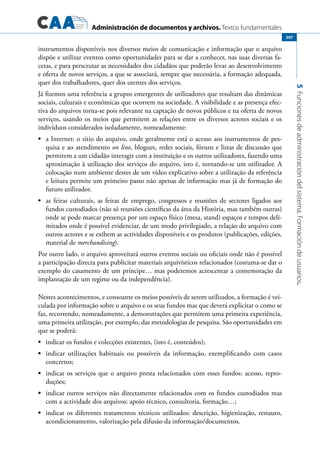 Administración de documentos y archivos. Textos fundamentales
5Funcionesdeadministracióndelsistema.Formacióndeusuarios.
307
instrumentos disponíveis nos diversos meios de comunicação e informação que o arquivo
dispõe e utilizar eventos como oportunidades para se dar a conhecer, nas suas diversas fa-
cetas, e para perscrutar as necessidades dos cidadãos que poderão levar ao desenvolvimento
e oferta de novos serviços, a que se associará, sempre que necessária, a formação adequada,
quer dos trabalhadores, quer dos utentes dos serviços.
Já fizemos uma referência a grupos emergentes de utilizadores que resultam das dinâmicas
sociais, culturais e económicas que ocorrem na sociedade. A visibilidade e as presença efec-
tiva do arquivos torna-se pois relevante na captação de novos públicos e na oferta de novos
serviços, usando os meios que permitem as relações entre os diversos actores sociais e os
indivíduos considerados isoladamente, nomeadamente:
	•	 a Internet: o sítio do arquivo, onde geralmente está o acesso aos instrumentos de pes-
quisa e ao atendimento on line, blogues, redes sociais, fóruns e listas de discussão que
permitem a um cidadão interagir com a instituição e os outros utilizadores, fazendo uma
aproximação à utilização dos serviços do arquivo, isto é, tornando-se um utilizador. A
colocação num ambiente destes de um vídeo explicativo sobre a utilização da referência
e leitura permite um primeiro passo não apenas de informação mas já de formação do
futuro utilizador.
	•	 as feiras culturais, as feiras de emprego, congressos e reuniões de sectores ligados aos
fundos custodiados (não só reuniões científicas da área da História, mas também outras)
onde se pode marcar presença por um espaço físico (mesa, stand) espaços e tempos deli-
mitados onde é possível evidenciar, de um modo privilegiado, a relação do arquivo com
outros actores e se exibem as actividades disponíveis e os produtos (publicações, edições,
material de merchandising).
Por outro lado, o arquivo aproveitará outros eventos sociais ou oficiais onde não é possível
a participação directa para publicitar materiais arquivísticos relacionados (costuma-se dar o
exemplo do casamento de um príncipe… mas poderemos acrescentar a comemoração da
implantação de um regime ou da independência).
Nestes acontecimentos, e consoante os meios possíveis de serem utilizados, a formação é vei-
culada por informação sobre o arquivo e os seus fundos mas que deverá explicitar o como se
faz, recorrendo, nomeadamente, a demonstrações que permitem uma primeira experiência,
uma primeira utilização, por exemplo, das metodologias de pesquisa. São oportunidades em
que se poderá:
	•	 indicar os fundos e colecções existentes, (isto é, conteúdos);
	•	 indicar utilizações habituais ou possíveis da informação, exemplificando com casos
concretos;
	•	 indicar os serviços que o arquivo presta relacionados com esses fundos: acesso, repro-
duções;
	•	 indicar outros serviços não directamente relacionados com os fundos custodiados mas
com a actividade dos arquivos: apoio técnico, consultoria, formação…;
	•	 indicar os diferentes tratamentos técnicos utilizados: descrição, higienização, restauro,
acondicionamento, valorização pela difusão da informação/documentos.
 