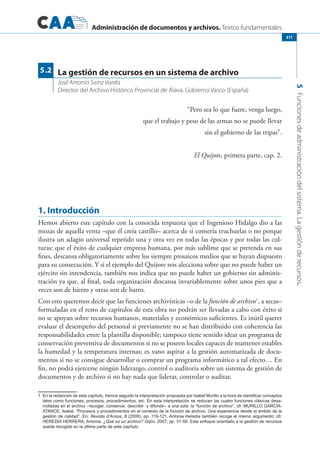 Administración de documentos y archivos. Textos fundamentales
5Funcionesdeadministracióndelsistema.Lagestiónderecursos.
311
“Pero sea lo que fuere, venga luego,
que el trabajo y peso de las armas no se puede llevar
sin el gobierno de las tripas”. 
El Quijote, primera parte, cap. 2.
1. Introducción
Hemos abierto este capítulo con la conocida respuesta que el Ingenioso Hidalgo dio a las
mozas de aquella venta –que él creía castillo– acerca de si comería truchuelas o no porque
ilustra un adagio universal repetido una y otra vez en todas las épocas y por todas las cul-
turas: que el éxito de cualquier empresa humana, por más sublime que se pretenda en sus
fines, descansa obligatoriamente sobre los siempre prosaicos medios que se hayan dispuesto
para su consecución. Y si el ejemplo del Quijote nos alecciona sobre que no puede haber un
ejército sin intendencia, también nos indica que no puede haber un gobierno sin adminis-
tración ya que, al final, toda organización descansa invariablemente sobre unos pies que a
veces son de hierro y otras son de barro.
Con esto queremos decir que las funciones archivísticas –o de la función de archivo1
, a secas–
formuladas en el resto de capítulos de esta obra no podrán ser llevadas a cabo con éxito si
no se apoyan sobre recursos humanos, materiales y económicos suficientes. Es inútil querer
evaluar el desempeño del personal si previamente no se han distribuido con coherencia las
responsabilidades entre la plantilla disponible; tampoco tiene sentido idear un programa de
conservación preventiva de documentos si no se poseen locales capaces de mantener estables
la humedad y la temperatura internas; es vano aspirar a la gestión automatizada de docu-
mentos si no se consigue desarrollar o comprar un programa informático a tal efecto… En
fin, no podrá ejercerse ningún liderazgo, control o auditoria sobre un sistema de gestión de
documentos y de archivo si no hay nada que liderar, controlar o auditar.
1	 En la redacción de este capítulo, hemos seguido la interpretación propuesta por Isabel Murillo a la hora de identificar conceptos
tales como funciones, procesos, procedimientos, etc. En esta interpretación se reducen las cuatro funciones clásicas desa-
rrolladas en el archivo –recoger, conservar, describir y difundir– a una sola: la “función de archivo”; cfr. MURILLO GARCÍA-
ATANCE, Isabel, “Procesos y procedimientos en el contexto de la función de archivo. Una experiencia desde el ámbito de la
gestión de calidad”. En: Revista d’Arxius, 8 (2009), pp. 119-121. Antonia Heredia también recoge el mismo argumento; cfr.
HEREDIA HERRERA, Antonia. ¿Qué es un archivo? Gijón, 2007; pp. 51-56. Este enfoque orientado a la gestión de recursos
queda recogido en la última parte de este capítulo.
La gestión de recursos en un sistema de archivo
José Antonio Sainz Varela
Director del Archivo Histórico Provincial de Álava. Gobierno Vasco (España)
5.2
 