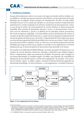 Administración de documentos y archivos. Textos fundamentales
5Funcionesdeadministracióndelsistema.Lagestiónderecursos.
312
1.1 Archivos y sistemas
Aunque afortunadamente cada vez son menos, aún siguen existiendo archivos aislados: cen-
tros públicos o privados que apenas mantienen más relación con las instituciones de las que
dependen que un delgado vinculo jerárquico de subordinación. De ellas, tan sólo reciben
novedades muy de vez en cuando: por ejemplo, en caso de que el archivo cumpla funciones
administrativas, la fecha inopinada de la próxima transferencia de documentación; o bien,
en caso de que el archivo sirva documentación de carácter histórico, la última instrucción
inapelable sobre métodos de descripción, horarios o acceso a la documentación. Frente a
estos casos de aislamiento y gracias a la difusión de los principios teóricos provenientes
del records management anglosajón, se ha desarrollado entre los profesionales de archivos el
concepto de gestión integral del documento y, a partir de ahí, la progresiva implantación de
sistemas de gestión de documentos y de archivo2
. Dependiendo de la clarividencia que posea
una determinada organización habrá desarrollado más o menos este sistema. Puede, incluso,
que no lo hayan hecho en absoluto. Existe, en todo caso, una relación proporcional entre las
facilidades que tenga un archivo para cumplir su cometido en una organización y el nivel de
implantación que el sistema de gestión de documentos haya alcanzado en la misma.
De acuerdo con la definición de Michel Roberge3
un sistema de gestión de documentos es un
conjunto de recursos humanos, financieros, materiales e informativos que trabajan indepen-
diente y conjuntamente, según una secuencia de actividades –los procesos– para conseguir, en
un entorno determinado, un resultado exigido –las salidas– que responda a las necesidades de
información de una clientela interna o externa de la organización –las entradas–. Esta conver-
sión de entradas –inputs– en salidas –outputs– constituye la función del sistema siguiendo una
determinada metodología –el cómo lo haremos– y una programación –el cuándo lo haremos–
Figura 1: Los componentes de un sistema.
2	 Para una introducción teórica al concepto de sistema de gestión de documentos y archivos (SGDA) véase Cruz Mundet,
José Ramón. La gestión de documentos en las organizaciones. Madrid: Ediciones Pirámide, 2006; pp. 17-34. Una de las
últimas actualizaciones se halla en BORRÁS, Joaquim et al. “El sistema de gestió de documents”. En: CAPELL I GARRIGA,
Emília; COROMINAS I NOGUERA, Mariona: Manual d’arxivistica i gestió documental. Lleida, 2009; pp. 221-308.
3	 Cfr. Roberge, Michel, Lo esencial de la gestión documental. Québec, 2006; p. 360.
 