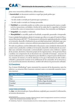 Administración de documentos y archivos. Textos fundamentales
1Principios,términosyconceptosfundamentales.
30
posee otras características definitorias y diferenciadoras:
Autenticidad•	 : un documento auténtico es aquel que puede probar que:
- es lo que pretende ser,
- ha sido creado o enviado por la persona que se presume, y
- ha sido creado o enviado en el tiempo presumido.
	•	 Fiabilidad: sus contenidos pueden ser creídos como una representación exacta y comple-
ta de las transacciones, actividades o hechos de los cuales dan fe y seguridad, así durante
su desarrollo, como en transacciones o acciones futuras. Sus contenidos son fidedignos.
	•	 Integridad: está completo e inalterado.
	•	 Manejabilidad: es accesible, puede ser localizado, recuperado, presentado e interpretado.
Como resultado final podemos admitir el concepto que ofrece en su guía el Comité de Docu-
mentos Electrónicos del CIA28
: “Un documento es información registrada producida o recibida
en la iniciación, desarrollo o finalización de una actividad institucional o individual y que cons-
ta de contenido, contexto y estructura suficiente para proporcionar prueba de la actividad”.
De todo esto podemos concluir definiendo al documento como entidad de información de
carácter único, producida o recibida en la iniciación, desarrollo o finalización de una activi-
dad; cuyo contenido estructurado y contextualizado se presenta como evidencia y soporte
de las acciones, decisiones y funciones propias de las organizaciones y de las personas físicas
y jurídicas. Los componentes de un documento son: contenido (el mensaje), estructura (el
uso de encabezamientos y otros dispositivos para identificar y etiquetar partes del documen-
to), contexto (el entorno y la red de relaciones en los que el documento ha sido creado y
utilizado) y presentación (consiste en la combinación de los contenidos, de la estructura y,
en el caso de los documentos electrónicos, también del software de presentación utilizado).
3.2 Caracteres
Fue el mismo Schellenberg29
quien sistematizó los caracteres de los documentos, tanto los
relativos a su estructura física (caracteres externos) como a su contenido sustantivo (carac-
teres internos).
CARACTERES EXTERNOS CARACTERES INTERNOS
Clase Entidad productora
Tipo Orígenes funcionales
Formato Fecha y lugar de producción
Cantidad Contenido sustantivo
Forma
			 	
CARACTERES EXTERNOS:
La clase: está determinada por el procedimiento empleado para transmitir la información,
así tenemos documentos:
28 International Council on Archives. Committee on Electronic Records, Guide for managing electronic records form an archival per-
spective. Paris: International Council on Archives, 1997, p. 22.
29 Schellenberg, Theodore R., Técnicas descriptivas de archivos. Córdoba (Argentina): Universidad Nacional, 1961, pp. 17-39.
 