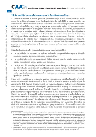Administración de documentos y archivos. Textos fundamentales
5Funcionesdeadministracióndelsistema.Lagestiónderecursos.
314
1.2 La gestión integral de recursos y la función de archivo
La carestía de medios ha sido el principal problema al que se han enfrentado tradicional-
mente los archivos y los archiveros. Desde principios del siglo XIX, la escasa atención que
determinadas administraciones públicas dedicaron a sus archivos engendraron servicios ra-
quíticos, casi sórdidos, cuya imagen, a pesar de su sustancial mejora en los últimos años,
continúa muy presente en el imaginario popular6
. Pareciera que el archivero, acostumbrado
a esta escasez, se manejase mejor en la carencia que en la abundancia de medios. Quizás sea
esta una de las razones que explique su dificultad en reclamar recursos a través de proyectos
de trabajo detallados, siendo mucho más usual que se instale en una demanda continua e
indeterminada de “más de todo” –más personal, más presupuesto, más equipos– como pa-
nacea infalible contra las debilidades del servicio. Al hacerlo, está obviando la ventaja com-
parativa que supone planificar la dotación de recursos en base a una programación previa
del trabajo.
Esta planificación tendrá en consideración sobre todo tres variables:
	 Las necesidades del sistema o del archivo, ordenadas por prioridad o urgencia, identifi-•	
cando los recursos que serán necesarios para cubrirlas.
	 Las posibilidades reales de obtención de dichos recursos y cuáles son las alternativas de•	
trabajo existentes en caso de que no sean cubiertas.
	 La capacidad del servicio para absorber los recursos que se obtengan y extraerles el máxi-•	
mo provecho. Si no se tiene en consideración esta tercera variable puede ocurrir que se
dote al archivo o a todo el sistema de importantes medios que, por su insuficiente desa-
rrollo organizacional, no pueda absorber, mientras que otras necesidades más perentorias
quedan sin atender.
Hasta hoy, el análisis de la gestión de recursos en un archivo ha sido abordado principal-
mente en perspectiva instrumental; es decir, desde el punto de vista de su utilidad para la
consecución de la función de archivo. Así, por ejemplo, el examen de los recursos humanos
suele acompañar a reflexiones sobre el perfil profesional del archivero y sus necesidades for-
mativas; o la arquitectura de archivos y de sus locales se ha examinado como coadyuvante
para la conservación preventiva de los documentos o, más recientemente, para su difusión.
Dando por sentado el indudable utilitarismo de estos conocimientos, no cabe duda de que
la dispersión temática ha restado importancia en nuestra percepción al rol que juegan los
recursos dentro del sistema7
. Por el contrario, tal como indica Joaquím Llansó, un sistema
de archivo se compone de tres elementos fundamentales de cuyo desarrollo dependerá su
eficiencia: su marco normativo o regulador; un programa definido de actuación archivísti-
ca y, por último, los recursos tanto humanos como materiales necesarios para su correcto
6	 En ese sentido el archivo y los archiveros han quedado como epítomes de una administración pública burocratizada e ineficien-
te, polvorienta y tétrica por igual. Véase, por ejemplo, el relato cómico y lacrimoso de Pío Baroja sobre una consulta personal
en los archivos del Ministerio de Hacienda en 1930, en su obra Aviraneta o la vida de un conspirador. Cit. Torreblanca
López, Agustín, Tesoros del archivo del Ministerio de Hacienda. Madrid, 2003; pp. 18-19. En cambio, en 2004 ya solo el 12%
de la población seguía considerando aún a los archivos como espacios lúgubres, cerrados a los ciudadanos y difícilmente
accesibles. Así resultó en una encuesta sobre archivos municipales catalanes realizada por la Diputación de Barcelona, la
Associació d’Arxivers de Catalunya y el Archivo Municipal de Barcelona; cit. Coordinadora de Asociaciones de Ar-
chiveros, “Propuesta de Directrices para el Título «Máster en Archivística y Gestión de Documentos»”. En: Revista d’Arxius,
7 (2008); p. 231.
7	 Los tratadistas clásicos agruparon estos conocimientos en una categoría denominada a veces “archiveconomía” y otras “ar-
chivintendencia”, cfr. Heredia Herrera, Antonia, Archivística general: teoría y práctica. Sevilla, 1987; pp. 22-24.
 