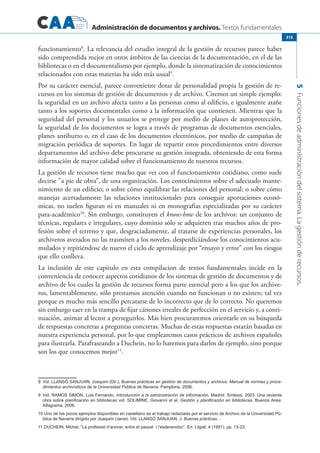 Administración de documentos y archivos. Textos fundamentales
5Funcionesdeadministracióndelsistema.Lagestiónderecursos.
315
funcionamiento8
. La relevancia del estudio integral de la gestión de recursos parece haber
sido comprendida mejor en otros ámbitos de las ciencias de la documentación, en el de las
bibliotecas o en el documentalismo por ejemplo, donde la sistematización de conocimientos
relacionados con estas materias ha sido más usual9
.
Por su carácter esencial, parece conveniente dotar de personalidad propia la gestión de re-
cursos en los sistemas de gestión de documentos y de archivo. Citemos un simple ejemplo:
la seguridad en un archivo afecta tanto a las personas como al edificio, e igualmente atañe
tanto a los soportes documentales como a la información que contienen. Mientras que la
seguridad del personal y los usuarios se protege por medio de planes de autoprotección,
la seguridad de los documentos se logra a través de programas de documentos esenciales,
planes antihurto o, en el caso de los documentos electrónicos, por medio de campañas de
migración periódica de soportes. En lugar de repartir estos procedimientos entre diversos
departamentos del archivo debe procurarse su gestión integrada, obteniendo de esta forma
información de mayor calidad sobre el funcionamiento de nuestros recursos.
La gestión de recursos tiene mucho que ver con el funcionamiento cotidiano, como suele
decirse ”a pie de obra”, de una organización. Los conocimientos sobre el adecuado mante-
nimiento de un edificio; o sobre cómo equilibrar las relaciones del personal; o sobre cómo
manejar acertadamente las relaciones institucionales para conseguir aportaciones econó-
micas, no suelen figuran ni en manuales ni en monografías especializadas por su carácter
para-académico10
. Sin embargo, constituyen el know-how de los archivos: un conjunto de
técnicas, regulares e irregulares, cuyo dominio sólo se adquieren tras muchos años de pro-
fesión sobre el terreno y que, desgraciadamente, al tratarse de experiencias personales, los
archiveros avezados no las trasmiten a los noveles, desperdiciándose los conocimientos acu-
mulados y repitiéndose de nuevo el ciclo de aprendizaje por “ensayo y error” con los riesgos
que ello conlleva.
La inclusión de este capítulo en esta compilacion de textos fundamentales incide en la
conveniencia de conocer aspectos cotidianos de los sistemas de gestión de documentos y de
archivo de los cuales la gestión de recursos forma parte esencial pero a los que los archive-
ros, lamentablemente, sólo prestamos atención cuando no funcionan o no existen; tal vez
porque es mucho más sencillo percatarse de lo incorrecto que de lo correcto. No queremos
sin embargo caer en la trampa de fijar cánones irreales de perfección en el servicio y, a conti-
nuación, animar al lector a perseguirlos. Más bien procuraremos orientarle en su búsqueda
de respuestas concretas a preguntas concretas. Muchas de estas respuestas estarán basadas en
nuestra experiencia personal, por lo que emplearemos casos prácticos de archivos españoles
para ilustrarla. Parafraseando a Duchein, no lo haremos para darlos de ejemplo, sino porque
son los que conocemos mejor11
.
8	 Vid. Llansó Sanjuan, Joaquim (Dir.), Buenas prácticas en gestión de documentos y archivos. Manual de normas y proce-
dimientos archivísticos de la Universidad Pública de Navarra. Pamplona, 2006.
9	 Vid. Ramos Simón, Luis Fernando, Introducción a la administración de información. Madrid: Síntesis, 2003. Una reciente
obra sobre planificación en bibliotecas vid. Solimine, Giovanni et al. Gestión y planificación en bibliotecas. Buenos Aires:
Alfagrama, 2006.
10 Uno de los pocos ejemplos disponibles en castellano es el trabajo redactado por el servicio de Archivo de la Universidad Pú-
blica de Navarra dirigido por Joaquim Llansó. Vid. Llansó Sanjuan, J. Buenas prácticas…
11	DUCHEIN, Michel, “La professió d’arxiver, entre el passat i l’esdevenidor”. En: Lligall, 4 (1991), pp. 13-23.
 