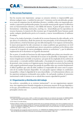 Administración de documentos y archivos. Textos fundamentales
5Funcionesdeadministracióndelsistema.Lagestiónderecursos.
316
2. Recursos humanos
Son los recursos más importantes –porque su concurso mínimo es imprescindible para
afrontar cualquier tarea– y también los más caros12
. Asimismo son los más delicados, porque
no se nutre de máquinas sino de individuos diversos y variables, todos con inquietudes per-
sonales y expectativas profesionales propias. Su acertado manejo puede suponer la diferencia
entre un funcionamiento eficiente y otro fallido del sistema. A pesar del gran número de
herramientas –onboarding, motivación, coaching, etc.– desarrolladas por los especialistas en
recursos humanos, la mayoría de ellos reconoce que el impredecible factor humano puede
anular cualquier planificación previa en la materia y marcar inexorablemente el ambiente
de trabajo.
Como se ha citado al principio, el estudio de los recursos humanos ha sido enfocado, en lo
que afecta a la archivística, desde dos puntos de vista principales: el de la formación del per-
sonal archivero y el de las funciones que éste debe desempeñar. Con respecto a la formación,
la mayor preocupación ha sido consensuar un corpus académico que garantizara un nivel
profesional suficiente y normalizado para ejercer una práctica cambiante en los últimos años
a causa de la irrupción de nuevos paradigmas teóricos en archivística13
y por la definitiva
implantación de lo electrónico en la gestión documental.
Por su parte, el estudio de funciones ha sido imprescindible para aclarar una situación con-
fusa arrastrada durante años y derivada de la escasez en las plantillas: el desempeño –más o
menos irregular pero inevitable en la práctica– por parte de los empleados de los archivos de
tareas ajenas –y a menudo también inadecuadas– a las propias de sus puestos. Los catálogos
de personal, como veremos en el siguiente punto, han precisado con acierto las funciones de
cada categoría profesional aunque han pasado de puntillas sobre una cuestión fundamental:
el difícil equilibrio que cada día debe establecer el responsable del centro entre la acepta-
ción de los medios humanos disponibles –lo cual puede suponer trabajar en condiciones
inaceptables y rebajar la dignidad de la tarea desarrollada– y el enfrentamiento abierto con
los superiores jerárquicos reclamando estos medios –lo cual puede condenar al ostracismo
institucional a todo el sistema si no se calcula bien nuestra capacidad de presión14
.
2.1 Organización y distribución del trabajo
Los archivos –entendidos en su vertiente institucional15
– no son organizaciones espontá-
neas, sino organizaciones formales integradas en estructuras mayores de las que dependen y
en las que, presumiblemente, se practica alguna forma de división racional del trabajo. Los
principales criterios son:
12 El coste de personal supone entre un 60% y un 80% de los gastos totales de una institución documental: cfr. RAMOS SIMON,
Luis Fernando, Dirección, administración y marketing de empresas e instituciones documentales. Madrid, 1995; p. 128.
13 Vid. Punto 2.3 en este artículo.
14 Ramon Alberch constata una incomprensión general tanto de los superiores jerárquicos como de los ciudadanos hacía una
función de archivo que imaginan sencilla por lo que sus necesidades pueden ser cubiertas con una dotación mínina de per-
sonal, cit. ALBERCH I Fugueras, Ramon et al. “El Personal dels Arxius: la funció archivística i la seva repercussió en la
plantilla”. En: Lligall, 11 (1997); p. 116.
15 Se corresponde con la segunda acepción del término; cfr. Comisión de Terminología de la Subdirección Gene-
ral de Archivos Estatales, Diccionario de terminología archivística Madrid, 1995; p 20.
 