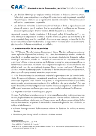 Administración de documentos y archivos. Textos fundamentales
5Funcionesdeadministracióndelsistema.Lagestiónderecursos.
317
	 Una división del trabajo que implique toma de decisiones; es decir, una•	 jerarquía vertical.
Debe existir una relación directa entre la proliferación de niveles jerárquicos de autoridad
y la complejidad y tamaño de la organización. Las más ineficientes y burocratizadas no
suelen tener en cuenta esta proporción.
	 Una dimensión horizontal o•	 divisionalización del trabajo; es decir, la especialización del
mismo, de manera que el producto final sea resultado de la colaboración de distintas
unidades organizadas por diversos criterios. El más frecuente es el funcional.
A partir de estos dos criterios principales, el de jerarquía y el de divisionalización16
, es po-
sible establecer la organización interna de nuestro sistema de gestión de documentos y de
archivo; es decir, la agrupación en unidades de menor a mayor rango y su interrelación. En
lo que concierne a los recursos humanos, la asignación de funciones entre los diversos servi-
cios dependerá de la determinación de necesidades.
2.1.1 Determinación de las necesidades
En 1997 Ramon Alberch, Mariona Corominas, y Carme Martínez elaboraron un Instru-
mento definidor del personal de archivos (IDPA) como herramienta que ayudara a definir la
plantilla de personal de un archivo existente o proyectado; sin distinción de tamaño o clase:
municipal, intermedio, privado, etc., teniendo en consideración sus características actuales
o previstas17
. Como vemos, a pesar de que la falta de personal sea una premisa evidente en
la mayoría de los archivos, los autores creían importante diagnosticar cuantitativamente esta
deficiencia de cara a los responsables jerárquicos. Como veremos en el punto 5.2 las necesi-
dades de personal pueden explicitarse en una serie de documentos técnicos: procedimientos,
planes generales, programas de actuación, proyectos, etc.
El IDPA funciona como una encuesta que convierte los principales datos de actividad archi-
vística del centro en indicadores numéricos de acuerdo con unos baremos preestablecidos. Los
indicadores de gestión, como veremos en el punto 5.1, son parámetros numéricos que miden
cómo se realiza un proceso, compromiso, servicio u objetivo, a los que se vinculan18
. Son una
fuente de información muy útil para evaluar nuestras necesidades de personal, siendo recomen-
dable repetir la encuesta anualmente para conocer cómo evoluciona la situación del centro.
Las preguntas se dividen en tres bloques o grupos:
El grupo A, el de la estructura base, recoge la estructura del personal de carácter permanente;
es decir, la plantilla mínima de trabajadores que necesita cubrir el archivo: archiveros, técni-
cos medios, auxiliares, subalternos, etc. Cuanto mayor sea el volumen y complejidad de los
fondos documentales, mayor será la necesidad de aumentar la plantilla. Para su cálculo, se
utilizan seis indicadores:
Volumen de ocupación real de la documentación en los depósitos del archivo en metros•	
lineales.
Número de préstamos y consultas externas e internas anuales.•	
16 Cruz Mundet, La gestión…, pp. 97-98.
17 Vid. ALBERCH I Fugueras, “El Personal…”
18 Cfr. Mesa de trabajo de archivos de administración local, Indicadores de gestión para los archivos de la ad-
ministración local. Valladolid, 2010; p. 18.
 