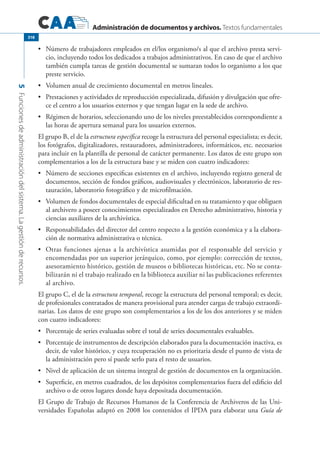 Administración de documentos y archivos. Textos fundamentales
5Funcionesdeadministracióndelsistema.Lagestiónderecursos.
318
	 Número de trabajadores empleados en el/los organismo/s al que el archivo presta servi-•	
cio, incluyendo todos los dedicados a trabajos administrativos. En caso de que el archivo
también cumpla tareas de gestión documental se sumaran todos lo organismo a los que
preste servicio.
	 Volumen anual de crecimiento documental en metros lineales.•	
	 Prestaciones y actividades de reproducción especializada, difusión y divulgación que ofre-•	
ce el centro a los usuarios externos y que tengan lugar en la sede de archivo.
	 Régimen de horarios, seleccionando uno de los niveles preestablecidos correspondiente a•	
las horas de apertura semanal para los usuarios externos.
El grupo B, el de la estructura específica recoge la estructura del personal especialista; es decir,
los fotógrafos, digitalizadores, restauradores, administradores, informáticos, etc. necesarios
para incluir en la plantilla de personal de carácter permanente. Los datos de este grupo son
complementarios a los de la estructura base y se miden con cuatro indicadores:
	 Número de secciones especificas existentes en el archivo, incluyendo registro general de•	
documentos, sección de fondos gráficos, audiovisuales y electrónicos, laboratorio de res-
tauración, laboratorio fotográfico y de microfilmación.
	 Volumen de fondos documentales de especial dificultad en su tratamiento y que obliguen•	
al archivero a poseer conocimientos especializados en Derecho administrativo, historia y
ciencias auxiliares de la archivística.
	 Responsabilidades del director del centro respecto a la gestión económica y a la elabora-•	
ción de normativa administrativa o técnica.
	 Otras funciones ajenas a la archivística asumidas por el responsable del servicio y•	
encomendadas por un superior jerárquico, como, por ejemplo: corrección de textos,
asesoramiento histórico, gestión de museos o bibliotecas históricas, etc. No se conta-
bilizarán ni el trabajo realizado en la biblioteca auxiliar ni las publicaciones referentes
al archivo.
El grupo C, el de la estructura temporal, recoge la estructura del personal temporal; es decir,
de profesionales contratados de manera provisional para atender cargas de trabajo extraordi-
narias. Los datos de este grupo son complementarios a los de los dos anteriores y se miden
con cuatro indicadores:
	 Porcentaje de series evaluadas sobre el total de series documentales evaluables.•	
	 Porcentaje de instrumentos de descripción elaborados para la documentación inactiva, es•	
decir, de valor histórico, y cuya recuperación no es prioritaria desde el punto de vista de
la administración pero sí puede serlo para el resto de usuarios.
	 Nivel de aplicación de un sistema integral de gestión de documentos en la organización.•	
	 Superficie, en metros cuadrados, de los depósitos complementarios fuera del edificio del•	
archivo o de otros lugares donde haya depositada documentación.
El Grupo de Trabajo de Recursos Humanos de la Conferencia de Archiveros de las Uni-
versidades Españolas adaptó en 2008 los contenidos el IPDA para elaborar una Guía de
 