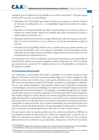 Administración de documentos y archivos. Textos fundamentales
5Funcionesdeadministracióndelsistema.Lagestiónderecursos.
319
indicadores para la elaboración de la plantilla de un archivo universitario19
. Esta guía agrupa
los datos de la encuesta en cuatro bloques:
	 Indicadores de la Universidad, que recogen los datos para conocer su volumen (número•	
de alumnos, de profesorado, etc.) y su complejidad organizativa (número de campus,
centros, etc.),
	 Indicadores de la documentación que debe ser gestionada por el servicio de archivo: su•	
volumen en metros lineales, número de consultas que reciba, frecuencia de entradas y
salidas (ingresos, préstamos, etc.).
	 Indicadores del Servicio de Archivo: recogen información sobre las funciones, encomen-•	
dadas al servicio (archivísticas o no), su horario y el nivel de conocimientos exigido al
personal.
	 Indicadores de temporalidad, referidos tanto a aquéllas tareas que pueden asumirse con•	
el personal de plantilla como a los proyectos acometidos con contrataciones externas
temporales para corregir retrasos acumulados en algunas de las funciones del servicio (de
normalización de automatización, etc.).
Las conclusiones de la Guía de indicadores universitarios determinaron que las plantillas de
personal de los archivos universitarios españoles estaban infradotadas un 158 % al calcular
que precisarían de un total de 351 empleados frente a los 136 disponibles en el momento
de realizarse el estudio.
2.2 Funciones del personal
Las condiciones y circunstancias del trabajo a desarrollar en un archivo pueden ser muy
distintas. De hecho, a tenor de la experiencia pueden llegar a ser, incluso, antagónicas. Para
explicarlo, tenemos que recordar, una vez más, que la archivística nace a mediados de siglo
XIX como una herramienta auxiliar de la Historia, sumándose a la paleografía, la diplomá-
tica, etc. Este enfoque disciplinar, como sabemos, impuso que los principios conceptuales
y terminológicos, así como la metodología y las técnicas de trabajo derivaran de una visión
esencialmente historicista del archivo20
. Sin embargo, a mediados del siglo XX este enfoque
ya había sido superado en el ámbito anglosajón con la formulación del records management.
Este modelo integrará el archivo dentro de un sistema de gestión documental, con las tres
edades del documento como principal axioma, y una red de centros creados para utilizar el
documento durante sus diversas fases: de esta forma se especializan los procesos archivísticos
a desarrollar en cada una de ellas. Así, el archivero-historiador cuya principal función era la
custodia y conservación de documentos, a los que aguardaba de manera pasiva en el archivo,
pasó a convertirse en archivero-gestor. Esto, claro está, es lo que nos dice la teoría.
En una encuesta sobre la situación profesional de los archiveros realizado en 2008 por la
Coordinadora española de Asociaciones de Archivos se constataba que, a pesar de que un
88% de los directores de archivos creían que el archivo debía intervenir en los procesos
administrativos de la entidad de la que dependían, únicamente el 51,2% de los archivos
19 Vid. Grupo de Trabajo de Recursos Humanos de la Conferencia de Archiveros de las Universida-
des Españolas, Criterios para dimensionar la plantilla de personal de un archivo universitario. 2008.
20 Demostrado, entre otros aspectos, por el absoluto predomino de la descripción particular –los catálogos– frente a la general
–los inventarios– en un enfoque de la descripción que privilegiaba las clasificaciones temáticas.
 