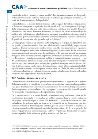 Administración de documentos y archivos. Textos fundamentales
5Funcionesdeadministracióndelsistema.Lagestiónderecursos.
320
consultados lo hacía en mayor o menor medida21
. Este dato demuestra que los dos grandes
perfiles profesionales (el archivero-historiador y el archivero-gestor) siguen existiendo, a pe-
sar de los deseos renovadores de la profesión22
.
La realidad es que la mayoría de los sistemas de archivos siguen dependiendo orgánicamen-
te de instituciones públicas o privadas de carácter cultural, con escaso peso en la jerarquía
de las organizaciones a las que están sujetos. Ello resta visibilidad a la función de archivo
y la reduce a una obtusa dimensión historicista. Se trata de un círculo vicioso del que los
archivos sólo podrán escapar adscribiéndose a un órgano interadministrativo superior de la
organización que les permita influir de manera transversal a toda ella y cumplir las funciones
de gestión de documentos a las que debe aspirar el sistema.23
Un organigrama básico de un centro de archivo (figura 3) se consigue dividiéndolo en cua-
tro grandes grupos funcionales: dirección, administración, contabilidad y departamentos
específicos de archivo. En nuestro modelo hemos reducido estos departamentos específicos
a cuatro: descripción, valoración, difusión-divulgación y conservación. En los archivos de
mayor tamaño puede existir la figura del subdirector o del secretario general que se ocupa
de algunas de las funciones comunes de personal, intervención económica, asesoría jurídica,
etc. En cuanto a estos departamentos de archivo, se desaconseja su correlación con el cua-
dro de clasificación de fondos; es decir, crear departamentos para documentación privada o
pública, para colecciones en papel o fotográfica, para fondos antiguos o modernos, etc. Esta
tipo de división tiende a aislar a unos departamentos de otros y a fomentar particularidades
injustificables en materia de descripción, conservación, etc. Todos los técnicos del archivo
–estén especializados o no en la descripción de un determinado fondo documental– deben
adscribirse a un departamento funcional común.
2.2.1 Funciones comunes de archivo
La identificación de las funciones que se desarrollarán dentro de la organización es primor-
dial para cuantificar la plantilla de personal que las atenderá así como para la asignación a
cada plaza de atribuciones y responsabilidades concretas. Al contrario, la improvisación de
funciones para una plaza creada fuera del organigrama es una perversión grave del método.
No escasean las organizaciones donde se practica esta política.
De la misma manera, si le damos la vuelta al razonamiento y analizamos cuáles son las
funciones que desempeña el personal de un archivo, podemos llegar a conocer cuáles son
los procesos desarrollados por el centro. Nos referimos a la tradicional distinción de tareas
realizadas en los archivos según su objetivo: la explotación de los documentos con fines
histórico-culturales y de investigación científica, por un lado; o, por otro, la mejora de la
eficacia y economía en el funcionamiento de las Administraciones. Es decir, lo que se ha lla-
mando respectivamente “administración de archivos” y “gestión de documentos” separando
en dos los perfiles de los archiveros que han atendido cada función.
21 Cfr. MAURI MARTÍ, Alfred, “La formación en Archivística: un objetivo posible”. En: Revista d’Arxius, 7 (2008); pp. 106-108.
22 Vid. SANCHIS Moreno, Francisco J., Informe sobre un catálogo de funciones y tareas del personal archivero. 2009.
23 �����������������������������������������������Cfr. ALBERCH I FUGUERAS. “El personal…; p. 116.
 
