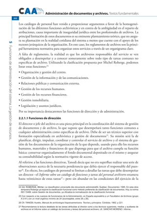 Administración de documentos y archivos. Textos fundamentales
5Funcionesdeadministracióndelsistema.Lagestiónderecursos.
322
Los catálogos de personal han venido a proporcionar argumentos a favor de la homogenei-
zación de las diferentes funciones archivísticas y en contra de la ambigüedad en el reparto de
atribuciones, causa importante de inseguridad jurídica entre los profesionales de archivos. La
principal limitación de estos documentos es su eminente planteamiento teórico, que no asegu-
ra su plasmación en la realidad cotidiana del sistema a menos que cuente con el apoyo de los
rectores jerárquicos de la organización. En este caso, los reglamentos de archivos son la princi-
pal herramienta normativa para organizar estos servicios a través de un organigrama claro.
A falta de reglamento, la realidad es que los archiveros responsables del servicio se ven
obligados a desempeñar y a conocer someramente sobre todo tipo de tareas comunes no
específicas de archivo. Utilizando la clasificación propuesta por Michel Roberge, podemos
listar estas funciones:24
Organización y gestión del centro.•	
Gestión de la información y de las comunicaciones.•	
Relaciones públicas y comunicación externa.•	
Gestión de los recursos humanos.•	
Gestión de los recursos financieros.•	
Gestión inmobiliaria.•	
Legislación y asuntos jurídicos.•	
Por su importancia destacaremos las funciones de dirección y de administración.
2.2.1.1 Funciones de dirección
El director o jefe del archivo es una pieza principal en la coordinación del sistema de gestión
de documentos y de archivo, lo que supone que desempeñará tanto funciones comunes a
cualquier administración como específicas de archivo. Debe de ser un técnico superior con
formación especializada en archivística y gestión de documentos25
. Su misión será la de
planificar, dirigir, impulsar, coordinar y controlar el servicio de archivo y el sistema de ges-
tión de los documentos de la organización de la que depende, usando para ello los recursos
humanos, materiales y financieros de que disponga para que el archivo cumpla su función
básica: conservar organizadamente el fondo documental depositado en el mismo y asegurar
su consultabilidad según la normativa vigente de acceso.
Al referirse a las funciones directivas, Tanodi decía que no era superfluo realizar una serie de
observaciones acerca de la necesaria ponderancia que debía ejercer el responsable del pues-
to26
. En efecto, los catálogos de personal se limitan a detallar las tareas que debe desempeñar
un director –el Informe sobre un catálogo de funciones y tareas del personal archivero enumera
hasta veinticinco de estas tareas27
– pero sin abundar en las condiciones del ejercicio de la
24 ����������������������Vid. ROBERGE, Michel, La classification universelle des documents administratifs. Québec: Documentor, 1985. En esta obra
temprana Roberge ya expone la clasificación funcional como método preferente de clasificación de documentos. Hoy, la norma
ISO 15489, sobre Gestión de documentos, ya oficializa la normalización de la clasificación funcional.
25 Con respecto a los cuerpos de funcionarios de la Administración, en España equivaldría a un Facultativo de Archivos (grupo
A ó A1) con un nivel orgánico mínimo de 24 (aconsejable, entre 26 y 28).
26 Cfr. Tanodi, Aurelio, Manual de archivología hispanoamericana. Teorías y principios. Córdoba, 1962; p 221.
27 Recomendamos la lectura detallada de las tareas atribuidas al director como a los técnicos superiores, medios y auxiliares de
archivos en el Informe sobre un catálogo de funciones y tareas del personal archivero; cfr. SANCHIS Moreno. Informe…
 