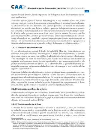 Administración de documentos y archivos. Textos fundamentales
5Funcionesdeadministracióndelsistema.Lagestiónderecursos.
323
responsabilidad directiva, la más importante sin duda para el buen funcionamiento del sis-
tema y del archivo.
En nuestra opinión, ejercer la función de liderazgo no es sólo una tarea técnica sino, sobre
todo, un continuo ejercicio de compromiso profesional hacia el servicio y los subordinados.
El jefe del servicio no sólo debe serlo sino también parecerlo. En realidad, los empleados
desean tener un superior que dirija su trabajo… pero que lo haga correctamente; es decir,
que les tutele de manera adecuada y que esté dispuesto asumir su responsabilidad por hacer-
lo. Y, sobre todo, que no cometa una serie de errores que son bastante frecuentes entre los
jefes más irresponsables, aquellos que mantienen una actitud deshonesta hacia los subordi-
nados: abusando de sus capacidades en provecho propio –por ejemplo, apropiándose de su
trabajo– sin reconocerles la ayuda prestada, menospreciando sus iniciativas y propuestas o
favoreciendo la desunión entre la plantilla en lugar de fomentar el trabajo en equipo.
2.2.1.2 Funciones de administración
El gran administrativista español de finales del siglo XIX, Mhartin y Guix, distinguía tres
funciones principales en torno a las cuales giraba el trabajo de cualquier oficina, ya pertene-
ciera a una empresa o a un servicio público: la administrativa, la interventora y la directiva.
Y las situaba por ese orden de importancia: para Mhartin era la función administrativa el
engranaje más importante dentro de toda organización ya que, aunque correspondiera a la
jefatura marcar la dirección del servicio, era la administración la que verdaderamente eje-
cutaba las tareas que tenía encomendado el servicio, mientras que la intervención sólo las
regulaba y comprobaba28
.
Estas tareas de la función administrativa –registro, gestión de la correspondencia, etc.– pue-
den recaer tanto en personal técnico archivero –lo más frecuente– como sobre el resto de
personal, tanto administrativo como subalterno. En los archivos más pequeños, es más que
probable que la propia dirección se haga cargo de todas las tareas comunes de administra-
ción y organización interna, incluidas la gestión de personal, de equipamientos o la finan-
ciera, mientras que los técnicos se ocupan de las tareas específicas del archivo.
2.2.2 Funciones específicas de archivo
Si la función hace al órgano, son las funciones desempeñadas por el personal técnico del ar-
chivo las que caracterizan y dan personalidad propia a un servicio de este tipo. Como hemos
visto antes, son las funciones recogidas en el grupo A, el de la estructura base del Instrumento
definidor del personal de archivos (IDPA).
2.2.2.1 Técnico superior de Archivo
La misión de los técnicos superiores de archivos o archiveros29
, a secas, es colaborar
en todas las tareas técnicas encomendadas por la dirección relativas a la implantación
y funcionamiento del sistema de gestión documental y de archivo. Esta colaboración
debe entenderse también como una aportación de iniciativas y mejoras tanto técnicas
28 Cfr. Mhartin y Guix, Enrique, Vademecum del oficinista. Madrid, 1910; p. 54.
29 En el Catálogo también se les denomina “Gestor de documentos”. Con respecto a los cuerpos de funcionarios de la Admi-
nistración, en España equivaldría a un Facultativo de Archivos (grupo A ó A1) con un nivel orgánico entre 20 y 24. Consultar
también el Catálogo de funciones del personal de los archivos universitarios; Vid Grupo de Trabajo de Recursos
Humanos de la Conferencia de Archiveros de las Universidades Españolas, Catálogo de funciones del
personal de los archivos universitarios. 2004.
 