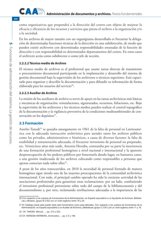 Administración de documentos y archivos. Textos fundamentales
5Funcionesdeadministracióndelsistema.Lagestiónderecursos.
324
como organizativas que propondrá a la dirección del centro con objeto de mejorar la
eficacia y eficiencia de los recursos y servicios que presta el archivo a la organización y/o
a la sociedad.
En los archivos de mayor tamaño con un organigrama desarrollado es frecuente la delega-
ción de determinadas funciones técnicas de la dirección en una subdirección, de modo que
pueden existir archiveros con determinadas responsabilidades emanadas de la función de
dirección o con responsabilidad en determinados departamentos del centro. En estos casos
el archivero actúa como subdirector o como jefe de sección.
2.2.2.2 Técnico medio de Archivo
El técnico medio de archivos es el profesional que asume tareas directas de tratamiento
o procesamiento documental participando en la implantación y desarrollo del sistema de
gestión documental bajo la supervisión de los archiveros o técnicos superiores. Está capaci-
tado para organizar y describir la documentación y para difundir su información de forma
elaborada para los usuarios del servicio30
.
2.2.2.3 Auxiliar de Archivo
La misión de los auxiliares de archivo es servir de apoyo en las tareas archivísticas más básicas
y mecánicas de organización: reinstalaciones, signaturados, recuentos, foliaciones, etc. Bajo
la supervisión de los archiveros y los técnicos medios pueden realizar el control topográfico
de la documentación y la vigilancia preventiva de la condiciones medioambientales de con-
servación en los depósitos31
.
2.3 Formación
Aurelio Tanodi32
se quejaba amargamente en 1961 de la falta de personal en Latinoamé-
rica con la adecuada instrucción archivística para atender tanto los archivos públicos
como los privados, administrativos o históricos, a causa de diversos factores: la falta de
estabilidad y remuneración adecuada, el frecuente intrusismo de personal no preparado,
etc. Veinticinco años más tarde, Antonia Heredia, constataba por su parte la inexistencia
de una formación profesional homogénea a nivel nacional e internacional y la aparente
despreocupación de los poderes públicos por fomentarla dando lugar, en bastantes casos,
a una gestión inadecuada de los archivos colocando como responsables a personas que
apenas conocían nada sobre ellos33
.
A pesar de los años transcurridos, en 2010 la necesidad de personal formado de manera
homogénea sigue siendo una de las mayores preocupaciones de la comunidad archivística
internacional. Con todo, el principal cambio operado ha sido la creciente actividad de las
asociaciones profesionales para garantizar estas reclamaciones: por un lado, combatiendo
el intrusismo profesional proveniente sobre todo del campo de la biblioteconomía y del
documentalismo y, por otro, reclamando retribuciones adecuadas a la importancia de las
30 Con respecto a los cuerpos de funcionarios de la Administración, en España equivaldría a un Ayudante de Archivos, Bibliote-
cas y Museos, (grupo B ó A2) con un nivel orgánico entre 18 y 24.
31 El Catálogo prevé este puesto tanto para funcionarios como para laborales. Con respecto a los cuerpos de funcionarios de la
Administración, en España equivaldría a un Auxiliar de Archivos y Bibliotecas (grupo C ó B1) con un nivel orgánico entre 11 y 18.
32 Cfr. Tanodi, Manual….; pp. 213 y 222.
33 Cfr. HEREDIA HERRERA, Archivística…; pp. 2-3 y 146.
 