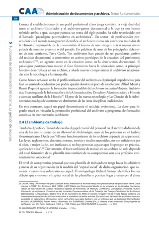 Administración de documentos y archivos. Textos fundamentales
5Funcionesdeadministracióndelsistema.Lagestiónderecursos.
326
Contra el establecimiento de un perfil profesional claro juega también la vieja dualidad
entre el archivero-historiador y el archivero-gestor documental a la que ya nos hemos
referido arriba y que, aunque parezca un tema del siglo pasado, ha sido reverdecido por
el llamado “paradigma postmoderno en archivística”. Un sector de profesionales pro-
venientes del records management identifica al archivero como un auténtico muñidor de
la Historia, responsable de la transmisión al futuro de una imagen más o menos mani-
pulada de nuestro presente o del pasado. En palabras de uno de los principales defenso-
res de esta corriente, Terry Cook, “los archiveros han pasado de ser guardianes pasivos
del residuo documental a convertirse en activos partícipes de la creación del patrimonio
archivístico”38
, en agentes tanto en la creación como en la destrucción documental. El
paradigma postmoderno mueve el foco formativo hacia la valoración como la principal
función desarrollada en un archivo, y añade nuevas competencias al archivero relaciona-
das con la sociología y la etnografía.
Como hemos señalado arriba el perfil cambiante del archivero es el principal impedimento para
fijar un currículo académico que podría quedar obsoleto al poco de establecerse. Alfred Mauri y
Remei Perpinyà agrupan la formación imprescindible del archivero en cuatro bloques: Archivís-
tica;Tecnologías de la Información y de la Comunicación; Derecho y Administración; e Historia
y ciencias auxiliares de la Historia39
. El peso de las nuevas tecnologías y las Ciencias de la Admi-
nistración no deja de aumentar en detrimento de las otras disciplinas tradicionales.
En este contexto, jugará un papel determinante el reciclaje profesional. La clave para lo-
grarlo estará en vincular la promoción profesional del archivero a programas de formación
continua en este escenario cambiante.
2.4 El ambiente de trabajo
También el profesor Tanodi destacaba el papel crucial del personal en el archivo dedicándole
una de las cuatro partes de su Manual de Archivología, uno de los primeros en el ámbito
iberoamericano. Decía que “el buen funcionamiento de los archivos depende de su personal.
Las leyes, reglamentos, decretos, normas, teorías y medios materiales, no son suficientes por
sí solos, o mejor dicho, son ineficaces, si no hay personas capaces que los pongan en práctica,
que les den vida”.40
Ciertamente, el buen ambiente de trabajo en un archivo no sólo depende
del nivel formativo de su plantilla sino también de su compromiso con una profesión emi-
nentemente vocacional.
El nivel de compromiso personal que una plantilla de trabajadores tenga hacia los objetivos
y metas de su organización da la medida del “capital social” de dicha organización, que au-
menta cuanto más voluntario sea aquel. El antropólogo Richard Sennet identifica los tres
déficits que erosionan el capital social de las plantillas y pueden llegar a enrarecer el clima
�������������������������������������������������������������������������������������������������������������������������������������COOK, Terry, “Archives in the post-custodial world: Interaction of archival theory and practice since the publication of the Dutch
manual in 1898”. En: Archivum. XLIII (1996), p.207.Citado por Concepcion Mendo en su ponencia en la Jornadas Conmemo-
rativas de la Creación del Cuerpo Facultativo español de Archiveros, cfr. Mendo Carmona, Concepción, Presente y futuro.
Formación de archiveros. Ponencia en las Jornadas Conmemorativas de la Creación del Cuerpo Facultativo de Archiveros,
Bibliotecarios y Arqueólogos, Madrid 10 y 11 de noviembre de 2008. El número 10 (2007) de la revista Tábula contiene una
interesante recopilación de artículos traducidos al castellano de estos autores. En todo caso, la visión del archivero como es-
pecialista en valoración y eliminación, como «el hombre que sabe destruir», era un enfoque que ya destacada Henry Bautier
en 1961: cfr. Bautier, Robert Henry, «Archives». En: Samaran, Charles (Dir.). L’Histoire et ses méthodes (Encyclopédie de
la Pléiade, vol. XI). París: Gallimard, 1961; p. 1138. Citado por CRUZ MUNDET. La gestión....; p. 253.
39 Mauri Martí; Perpinyà Morera, Estudiar…; 116 p.
40 Cfr. Tanodi, Manual… ; p. 213.
 