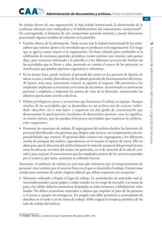 Administración de documentos y archivos. Textos fundamentales
5Funcionesdeadministracióndelsistema.Lagestiónderecursos.
327
de trabajo dentro de una organización: la baja lealtad institucional, la disminución de la
confianza informal entre trabajadores y el debilitamiento del conocimiento institucional41
.
En contrapartida, el fomento de este compromiso personal aumenta y puede fomentarse
practicando algunas medidas de cohesión en la plantilla:
	 Gestión abierta de la información. Nada socava más la lealtad institucional de los traba-•	
jadores que sentirse ajenos a las novedades que se producen en la organización. Un riesgo
que se agrava cuanto mayor es la organización. Un buen método para combatirlo es la
celebración de reuniones generales periódicas (como mínimo una reunión cada quince
días), para mantener informada a la plantilla o a los diferentes servicios del Archivo de
las actividades que se llevan a cabo, poniendo en común el avance de los proyectos en
marcha para que puedan aportarse sugerencias y soluciones.
	 En la misma línea, puede incluirse al personal del centro en los procesos de fijación de•	
metas a corto y medio plazo dentro de los planes generales de funcionamiento del centro.
Al menos, sería muy conveniente conocer su opinión al respecto. Ello permitiría a los
empleados implicarse activamente en la toma de decisiones, incentivando su motivación
personal y ampliaría y mejoraría los puntos de vista de la dirección, armonizando los
objetivos particulares con los colectivos.
	 Deben privilegiarse tareas y actuaciones que fomenten el trabajo en equipo. Aunque•	
muchas de las actividades que se desarrollan en un archivo son de carácter indivi-
dual –describir, sin ir más lejos– y requieren un alto grado de concentración que
desaconsejan la participación simultánea de demasiados técnicos, esto no significa,
ni mucho menos, que no puedan fomentarse actividades que requieran la colabora-
ción cooperativa.
	 Fomentar las rotaciones de trabajo. El organigrama del archivo clarifica las funciones de•	
personal identificando a las personas que dirigen cada servicio, sus competencias y las res-
ponsabilidades que asumen. El personal debe conocer este organigrama y los diferentes
niveles de jerarquía del archivo, especialmente en lo tocante al reparto de tareas. Ello no
obsta para que la dirección del archivo fomente la rotación temporal del personal técnico
entre los diversos servicios del centro (en particular, en el de atención de la sala de con-
sulta) para mejorar el conocimiento que los empleados poseen de los servicios prestados
por el centro y, por tanto, aumentar su cohesión interna.
Asimismo, el ambiente de trabajo no está marcado solamente por el comportamiento de
personal, sino también por el entorno físico en el que se desarrolla el trabajo. Existen unas
condiciones mínimas de salud e higiene laboral que deben respetarse sin excepción:
	 Mantener ordenado y limpio el lugar de trabajo. La acumulación de materiales mal al-•	
macenados pueden causar golpes y caídas cuando no un riesgo de incendio. Las zonas de
paso y las salidas deberán mantenerse despejadas en todo momento y debidamente seña-
lizadas. No deben acumularse materiales u objetos que impidan el paso de las personas
o el acceso a equipos de emergencia. En ningún caso debe permitirse a acumulación de
desechos en el suelo o en las zonas de trabajo. Debe exigirse la limpieza periódica de las
salas de trabajo del archivo.
������������������������������������SENNET, Richard, La cultura del nuevo capitalismo. Barcelona, 2008; p. 58.
 