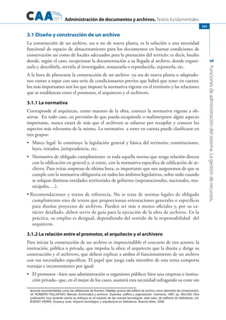 Administración de documentos y archivos. Textos fundamentales
5Funcionesdeadministracióndelsistema.Lagestiónderecursos.
329
3.1 Diseño y construcción de un archivo
La construcción de un archivo, sea o no de nueva planta, es la solución a una necesidad
funcional de espacio de almacenamiento para los documentos en buenas condiciones de
conservación así como de locales adecuados para la prestación del servicio: es decir, locales
donde, según el caso, recepcionar la documentación a su llegada al archivo, donde organi-
zarla y describirla, servirla al investigador, restaurarla o reproducirla, exponerla, etc.
A la hora de plantearse la construcción de un archivo -ya sea de nueva planta o adaptado-
nos vamos a topar con una serie de condicionantes previos que habrá que tener en cuenta:
los más importantes son los que impone la normativa vigente en el territorio y las relaciones
que se establezcan entre el promotor, el arquitecto y el archivero.
3.1.1 La normativa
Corresponde al arquitecto, como maestro de la obra, conocer la normativa vigente a ob-
servar. En todo caso, en previsión de que pueda escapársele o malinterprete algún aspecto
importante, nunca estará de más que el archivero se esfuerce por recopilar y conocer los
aspectos más relevantes de la misma. La normativa a tener en cuenta puede clasificarse en
tres grupos:
	 Marco legal: lo constituye la legislación general y básica del territorio: constituciones,•	
leyes, tratados, jurisprudencia, etc.
	 Normativa de obligado cumplimiento: es toda aquella norma que tenga relación directa•	
con la edificación en general y, si existe, con la normativa especifica de edificación de ar-
chivos. Para evitar sorpresas de última hora, es importante que nos aseguremos de que se
cumple con la normativa obligatoria en todos los ámbitos legislativos, sobre todo cuando
se solapan distintas entidades territoriales de gobierno (supranacionales, nacionales, mu-
nicipales, ...).
Recomendaciones y textos de referencia. No se trata de normas legales de obligado•	
cumplimiento sino de textos que proporcionan orientaciones generales o específicas
para diseñar proyectos de archivos. Pueden ser más o menos oficiales y, por su ca-
rácter detallado, deben servir de guía para la ejecución de la obra de archivos. En la
práctica, su empleo es desigual, dependiendo del sentido de la responsabilidad del
arquitecto.
3.1.2 La relación entre el promotor, el arquitecto y el archivero
Para iniciar la construcción de un archivo es imprescindible el concurso de tres actores: la
institución, pública o privada, que impulsa la obra; el arquitecto que la diseña y dirige su
construcción y el archivero, que deberá explicar a ambos el funcionamiento de un archivo
con sus necesidades específicas. El papel que juega cada miembro de esta terna comporta
ventajas e inconvenientes por igual:
	 El promotor –bien una administración u organismo público; bien una empresa o institu-•	
ción privada– que, en el mejor de los casos, asumirá esta necesidad sufragando su coste sin
lecturas recomendables como las reflexiones de Romero Tallafigo acerca del edificio de archivo como elemento de conservación;
cfr. Romero Tallafigo, Manuel, Archivística y archivos. Soportes, edificio y organización. Carmona, 1997; pp. 263-330. Otra
publicación muy reciente centra su enfoque en el impacto de las nuevas tecnologías, este caso, de edificios de bibliotecas, vid.
Bueno VieiRa, Guaracy José, Impacto tecnológico y arquitectura en bibliotecas. Buenos Aires, 2006.
 