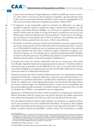 Administración de documentos y archivos. Textos fundamentales
5Funcionesdeadministracióndelsistema.Lagestiónderecursos.
330
mayores intervencionismos. Desgraciadamente, también es posible que ocurra lo contra-
rio –sobre todo si se trata de una obra de especial envergadura– que pretenda hacer pasar
la obra como un monumento efectista calculado en clave electoral o propagandística. En
todo caso, será él quien seleccione al arquitecto que diseñe y dirija la obra45
.
	 El arquitecto, al que corresponde conocer la normativa de edificación y ser capaz de•	
articular los espacios, realizar los estudios de cargas o simulaciones energéticas, etc. Sin
embargo, como indica Romero Tallafigo, no es fácil que un arquitecto haya diseñado
muchos archivos antes de recibir el encargo de levantar o acondicionar uno, por lo cual
debería querer informarse del punto de vista del archivero46
. Puede ocurrir, sin embargo,
que menosprecie el asesoramiento que le ofrece el archivero y que imponga sus propias
soluciones técnicas, generalmente más caras y, al final, menos efectivas.
	 Por último, el archivero, que posee una formación limitada en cuestiones arquitectónicas•	
por lo que, aunque pueda estar bien informado sobre los principios generales, se encuen-
tra en inferioridad de condiciones ante un arquitecto para dar respuesta a las cuestiones
clave que impulsan una obra mayor: estudios de cargas, simulaciones energéticas, arti-
culación de espacios, etc. Sin embargo, por su experiencia profesional, puede identificar
las mejores soluciones prácticas a los problemas que plantee el acondicionamiento de las
distintas zonas de trabajo, la elección de equipos y mobiliario, etc.
Se impone, por tanto, una estrecha colaboración entre los tres actores que, como señala
Cruz Mundet, dependerá mucho de la empatía personal de cada uno47
. El archivero debe ser
consciente de que su posición es la más débil de las tres y que es a él a quien más conviene
una relación amigable con el arquitecto para solventar las inevitables diferencias de interpre-
tación que surjan en la elaboración del proyecto.
Durante la ejecución de la obra el archivero deberá mantenerse en un segundo plano aunque
preparado para formular a tiempo las objeciones o sugerencias que estime pertinentes: y es-
pecialmente si se producen desviaciones o modificaciones importantes respecto al proyecto
inicial. En cualquier caso, si existe alguna objeción grave a la marcha de la obra debe emitirse
por escrito y hacérsela llegar a la autoridad promotora. A pesar de las incomodidades que
esta actitud vigilante pueda ocasionarle, el resultado siempre le compensará: al fin y al cabo
será él quien use el edificio y sus instalaciones tras su inauguración.
Igualmente, a la finalización de la obra, cuando se produzca su recepción por el promotor,
deberán formularse todos los reparos que sean precisos para que las posibles reparaciones
sean cubiertas por la garantía de la obra, que suele tener una duración de diez años.
Es en los depósitos donde el archivero debe defender con más firmeza su opinión profesio-
nal, la más autorizada acerca de la utilidad final del edificio. Al arquitecto debe quedarle
claro desde el principio que los depósitos son la parte más importante del archivo: el lugar
donde se requiere máxima funcionalidad y mínima estética. No se permitirá, en ningún
45 La Ciudad de la Cultura, en Santiago de Compostela, es el último ejemplo español de esta clase de construcciones faraónicas
impulsadas en los últimos veinte años por los poderes públicos. Inaugurada parcialmente en enero de 2011, esta obra ya
ha cuadriplicado su presupuesto de construcción de cien millones de euros sin haber finalizado todo el complejo de edificios
inicialmente proyectado. Se calcula que esta infraestructura consumirá como mínimo 2,5 millones de euros anualmente, vid.
[en línea] http://www.cidadedacultura.org/ [consulta: 30 enero 2011].
46 Romero Tallafigo, Archivística…; p. 270.
47 Cruz Mundet, José Ramón, Manual de archivística. Madrid, 2005; p. 346.
 