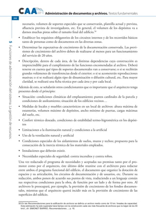 Administración de documentos y archivos. Textos fundamentales
5Funcionesdeadministracióndelsistema.Lagestiónderecursos.
332
necesario, volumen de soportes especiales que se conservarán, plantilla actual y prevista,
afluencia prevista de investigadores, etc. En general, el volumen de los depósitos va a
darnos muchas pistas sobre el tamaño final del edificio.50
	 Establecer los requisitos obligatorios de los circuitos internos y de los recorridos básicos•	
tanto de personas como de documentos en las diversas zonas.
	 Determinar las expectativas de crecimiento de la documentación conservada. Las previ-•	
siones de crecimiento del archivo deben de realizarse al menos para un funcionamiento
del servicio de 20 años.
	 Descripción, dentro de cada área, de las distintas dependencias cuya construcción es•	
imprescindible para el cumplimiento de las funciones encomendadas al archivo. Deberá
tenerse en cuenta qué tipos de soportes documentales van a conservarse; o si se recibirán
grandes volúmenes de transferencias desde el exterior; o si se acometerán reproducciones
masivas; o si se realizará algún tipo de dinamización o difusión cultural, etc. Para mayor
claridad, se realizará una ficha técnica por cada área y por cada local.
Además de esto, se señalarán otros condicionantes que es importante que el arquitecto tenga
presentes desde el principio:
	 Situación: condiciones climáticas del emplazamiento; puntos cardinales de la parcela y•	
condiciones de asoleamiento; situación de los edificios vecinos…
	 Medidas de locales y muebles característicos en un local de archivos: altura máxima de•	
estanterías, volumen máximo de depósitos, ancho mínimo de puertas, cargas máximas
del suelo, etc.
	 Confort térmico deseado, condiciones de estabilidad termo-higrométrica en los depósi-•	
tos
	 Limitaciones a la iluminación natural y condiciones a la artificial•	
	 Uso de la ventilación natural y artificial•	
	 Condiciones especiales de los aislamientos de suelos, muros y techos; propuesta para la•	
consecución de la inercia térmica de los materiales empleados.
	 Instalaciones que deberán existir.•	
	 Necesidades especiales de seguridad: contra incendios y contra robos.•	
Una vez redactado el programa de necesidades y aceptadas sus premisas tanto por el pro-
motor como por el arquitecto, éste último debe reunirse con el archivero para redactar
entre ambos el programa funcional del edificio, el documento que organice la dotación de
espacios y su articulación, los circuitos de documentación y de usuarios, etc. Durante su
redacción, ambos ponen de acuerdo sus puntos de vista, traduciendo a un lenguaje común
sus respectivas condiciones para la obra, de función por un lado y de forma por otro. Al
archivero le preocupará, por ejemplo, la previsión de crecimiento de los fondos documen-
tales, mientras que el arquitecto querrá incidir más en la previsión de crecimiento de las
superficies del edificio.
50 En las Recomendaciones para la edificación de archivos se definía un archivo medio como de 10 km. lineales de capacidad.
Esta estimación ha sido superada hace tiempo con la construcción cada vez más frecuente de archivos que no bajan de los 40
km/l.; cfr. SIMONET BARRIO, Recomendaciones…; p. 16.
 