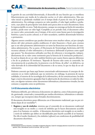 Administración de documentos y archivos. Textos fundamentales
1Principios,términosyconceptosfundamentales.
32
la gestión de una actividad determinada, el desarrollo de una función que se manifiesta
fehacientemente por medio de la redacción escrita: es el valor administrativo. Mas este
valor inicial va perdiendo vitalidad con el tiempo desde el punto de vista de la gestión
administrativa. Sin embargo comporta un valor paralelo, el valor legal, jurídico o proba-
torio, cuyo plazo de prescripción varía desde unos pocos años en unos documentos, hasta
lo imprescriptible en otros. Todo documento, aunque no contenga un hecho de naturaleza
jurídica, puede tener un valor legal. Cumplido ya un periodo vital, el documento cobra
un nuevo valor, acrecentado con el tiempo, el de servir como fuente para la investigación
histórica y para la acción cultural, es el valor secundario, también denominado histórico
o permanente.
Algunos autores consideran que pueden detectarse otros muchos valores, así por ejemplo
dentro del valor primario podría establecerse el valor financiero o fiscal, pero creemos
que es un valor puramente administrativo en tanto las financieras son funciones de natu-
raleza administrativa. Por su parte, el Diccionario de Terminología Archivística del CIA
reconoce además: el valor informativo y el intrínseco; definiendo al primero como aquél
que poseen “los documentos utilizados con fines de referencia o investigación, indepen-
dientemente de su valor como testimonio para la historia de la institución productora”,
lo cual no dejaría de ser un valor también histórico por cuanto ilustra aspectos diferentes
a los de su productor. El intrínseco, “depende de factores tales como su contenido, las
circunstancias de su producción, la presencia o no de firmas, de sellos”, en definitiva, un
valor derivado de la solemnidad del documento o de su rareza, lo que no deja de ser ad-
ministrativo.
Podemos convenir que hasta aquí hemos caracterizado suficientemente el concepto de do-
cumento en su visión tradicional, que no restrictiva; sin embargo, la presencia de nuevas
realidades, el entorno de las tecnologías de la información y de las comunicaciones, ha dado
lugar a nuevos documentos agrupados bajo la adjetivación de electrónicos en todos los idio-
mas, con algunas variantes como: documentos informáticos y documentos virtuales, las más
comunes y aceptadas como no preferentes.
3.4 El documento electrónico
Podríamos definirlo, por referencia al documento sin adjetivar, como el documento genera-
do, gestionado, conservado y transmitido por medios electrónicos, informáticos o telemáti-
cos, siempre que incorporen datos firmados electrónicamente.
El documento electrónico posee diferencias con el documento tradicional, que no por evi-
dentes dejan de ser reseñables30
:
	 Registro y uso de símbolos•	 : mientras que el contenido de un documento tradicional
está recogido en un medio y a través de símbolos que lo hacen directamente accesible
para el ser humano; en cambio, el documento electrónico está recogido en un medio y
a través de símbolos que deben ser decodificados para hacerlo accesible al ser humano.
Por ello el medio (hardware) y los símbolos (software) son condiciones de posibilidad del
documento electrónico.
30 International Council on Archives. Committee on Electronic Records, Guide for managing electronic records from an archival per-
spective. Paris: International Council on Archives, 1997, pp. 23-25.
 