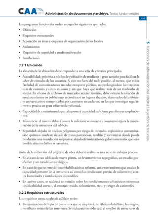Administración de documentos y archivos. Textos fundamentales
5Funcionesdeadministracióndelsistema.Lagestiónderecursos.
333
Los programas funcionales suelen recoger los siguientes apartados:
	 Ubicación•	
	 Requisitos estructurales•	
	 Separación en áreas y esquema de organización de los locales•	
	 Aislamientos•	
	 Requisitos de seguridad y medioambientales•	
	 Instalaciones•	
3.2.1 Ubicación
La elección de la ubicación debe responder a una serie de criterios principales:
	 Accesibilidad: próxima a núcleo de población de mediano o gran tamaño para facilitar la•	
labor de consulta de los usuarios. Si esto no fuera del todo posible, al menos, que exista
facilidad de comunicaciones usando transporte público, no prolongándose los trayectos
más de cuarenta y cinco minutos y sin que haya que realizar más de un trasbordo de
media. En el caso de archivos de marcado carácter histórico debe evitarse la elección de
emplazamientos en poblaciones recónditas o en lugares alejados, desterrados del ambien-
te universitario o comunicados por carreteras secundarias, en los que investigar regular-
mente precisa un gran esfuerzo de voluntad.
	 Capacidad de crecimiento: la parcela poseerá capacidad suficiente para futuras ampliacio-•	
nes.
	 Resistencia: el terreno deberá poseer la suficiente resistencia y consistencia para la cimen-•	
tación de la estructura del edificio.
	 Seguridad: alejado de núcleos peligrosos por riesgo de incendio, explosión o contamina-•	
ción químico- nuclear; alejado de zonas pantanosas, ramblas y torrenteras donde pueda
producirse una inundación sorpresiva; alejado de instalaciones gubernamentales que sean
posible objetivo bélico o terrorista,
Antes de la redacción del proyecto de obra deberán realizarse una serie de trabajos previos:
	 En el caso de un edificio de nueva planta, un levantamiento topográfico, un estudio geo-•	
técnico y un estudio arqueológico.
	 En caso de que se trate de una rehabilitación o reforma, un levantamiento que analice la•	
capaci