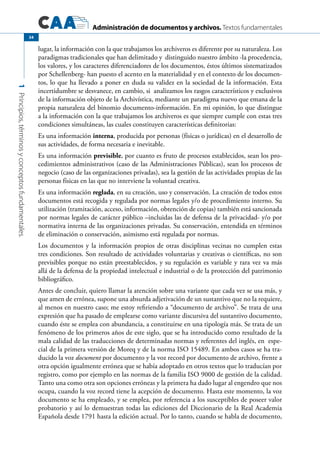 Administración de documentos y archivos. Textos fundamentales
1Principios,términosyconceptosfundamentales.
34
lugar, la información con la que trabajamos los archiveros es diferente por su naturaleza. Los
paradigmas tradicionales que han delimitado y distinguido nuestro ámbito -la procedencia,
los valores, y los caracteres diferenciadores de los documentos, éstos últimos sistematizados
por Schellenberg- han puesto el acento en la materialidad y en el contexto de los documen-
tos, lo que ha llevado a poner en duda su validez en la sociedad de la información. Esta
incertidumbre se desvanece, en cambio, si analizamos los rasgos característicos y exclusivos
de la información objeto de la Archivística, mediante un paradigma nuevo que emana de la
propia naturaleza del binomio documento-información. En mi opinión, lo que distingue
a la información con la que trabajamos los archiveros es que siempre cumple con estas tres
condiciones simultáneas, las cuales constituyen características definitorias:
Es una información interna, producida por personas (físicas o jurídicas) en el desarrollo de
sus actividades, de forma necesaria e inevitable.
Es una información previsible, por cuanto es fruto de procesos establecidos, sean los pro-
cedimientos administrativos (caso de las Administraciones Públicas), sean los procesos de
negocio (caso de las organizaciones privadas), sea la gestión de las actividades propias de las
personas físicas en las que no interviene la voluntad creativa.
Es una información reglada, en su creación, uso y conservación. La creación de todos estos
documentos está recogida y regulada por normas legales y/o de procedimiento interno. Su
utilización (tramitación, acceso, información, obtención de copias) también está sancionada
por normas legales de carácter público –incluidas las de defensa de la privacidad- y/o por
normativa interna de las organizaciones privadas. Su conservación, entendida en términos
de eliminación o conservación, asimismo está regulada por normas.
Los documentos y la información propios de otras disciplinas vecinas no cumplen estas
tres condiciones. Son resultado de actividades voluntarias y creativas o científicas, no son
previsibles porque no están preestablecidos, y su regulación es variable y rara vez va más
allá de la defensa de la propiedad intelectual e industrial o de la protección del patrimonio
bibliográfico.
Antes de concluir, quiero llamar la atención sobre una variante que cada vez se usa más, y
que amen de errónea, supone una absurda adjetivación de un sustantivo que no la requiere,
al menos en nuestro caso; me estoy refiriendo a “documento de archivo”. Se trata de una
expresión que ha pasado de emplearse como variante discursiva del sustantivo documento,
cuando éste se emplea con abundancia, a constituirse en una tipología más. Se trata de un
fenómeno de los primeros años de este siglo, que se ha introducido como resultado de la
mala calidad de las traducciones de determinadas normas y referentes del inglés, en espe-
cial de la primera versión de Moreq y de la norma ISO 15489. En ambos casos se ha tra-
ducido la voz document por documento y la voz record por documento de archivo, frente a
otra opción igualmente errónea que se había adoptado en otros textos que lo traducían por
registro, como por ejemplo en las normas de la familia ISO 9000 de gestión de la calidad.
Tanto una como otra son opciones erróneas y la primera ha dado lugar al engendro que nos
ocupa, cuando la voz record tiene la acepción de documento. Hasta este momento, la voz
documento se ha empleado, y se emplea, por referencia a los susceptibles de poseer valor
probatorio y así lo demuestran todas las ediciones del Diccionario de la Real Academia
Española desde 1791 hasta la edición actual. Por lo tanto, cuando se habla de documento,
 
