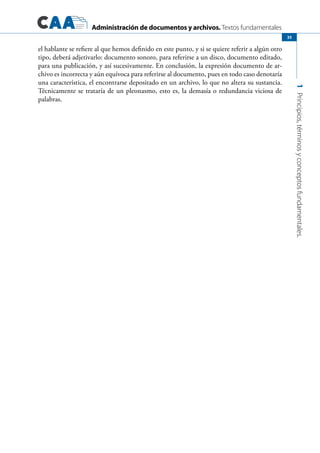 Administración de documentos y archivos. Textos fundamentales
1Principios,términosyconceptosfundamentales.
35
el hablante se refiere al que hemos definido en este punto, y si se quiere referir a algún otro
tipo, deberá adjetivarlo: documento sonoro, para referirse a un disco, documento editado,
para una publicación, y así sucesivamente. En conclusión, la expresión documento de ar-
chivo es incorrecta y aún equívoca para referirse al documento, pues en todo caso denotaría
una característica, el encontrarse depositado en un archivo, lo que no altera su sustancia.
Técnicamente se trataría de un pleonasmo, esto es, la demasía o redundancia viciosa de
palabras.
 