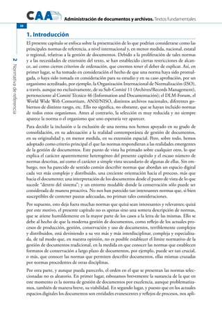 Administración de documentos y archivos. Textos fundamentales
2Normativadereferencia
38
1. Introducción
El presente capítulo se enfoca sobre la presentación de lo que podrían considerarse como las
principales normas de referencia, a nivel internacional y, en menor medida, nacional, estatal
o regional, relativas a la gestión de documentos. Debido a la proliferación de tales normas
y a las necesidades de extensión del texto, se han establecido ciertas restricciones de alcan-
ce, así como ciertos criterios de ordenación, que creemos tener el deber de explicar. Así, en
primer lugar, se ha tomado en consideración el hecho de que una norma haya sido promul-
gada, o haya sido tomada en consideración para su estudio y en su caso aprobación, por un
organismo acreditado, por ejemplo, la Organización Internacional de Normalización (ISO),
a través, aunque no exclusivamente, de su Sub-Comité 11 (Archives/Records Management),
perteneciente al Comité Técnico 46 (Information and Documentación); el DLM-Forum, el
World Wide Web Consortium, ANSI/NISO, distintos archivos nacionales, diferentes go-
biernos de distinto rango, etc. Ello no significa, no obstante, que se hayan incluido normas
de todos estos organismos. Antes al contrario, la selección es muy reducida y no siempre
aparece la norma o el organismo que uno esperaría ver aparecer.
Para decidir la inclusión o la exclusión de una norma nos hemos apoyado en su grado de
consolidación, en su adecuación a la realidad contemporánea de gestión de documentos,
en su originalidad y, en menor medida, en su extensión espacial. Pero, sobre todo, hemos
adoptado como criterio principal el que las normas respondieran a las realidades emergentes
de la gestión de documentos. Este punto de vista ha primado sobre cualquier otro, lo que
explica el carácter aparentemente heterogéneo del presente capítulo y el escaso número de
normas descritas, así como el carácter a simple vista secundario de algunas de ellas. Sin em-
bargo, nos ha parecido de sentido común describir normas que abordan un espacio digital
cada vez más complejo y distribuido, una creciente orientación hacia el proceso, más que
hacia el documento; una interpretación de los documentos desde el punto de vista de lo que
sucede “dentro del sistema”; y un entorno mudable donde la conservación sólo puede ser
considerada de manera proactiva. No nos han parecido tan interesantes normas que, si bien
susceptibles de contener pautas adecuadas, no priman tales consideraciones.
Por supuesto, esto deja fuera muchas normas que quizá sean interesantes y relevantes; quizá
por este motivo, el presente capítulo no es apenas sino una somera descripción de normas,
que se atiene humildemente en la mayor parte de los casos a la letra de las mismas. Ello se
debe al hecho de que la moderna gestión de documentos, como reflejo de los actuales pro-
cesos de producción, gestión, conservación y uso de documentos, terriblemente complejos
y distribuidos, está deviniendo a su vez más y más interdisciplinar, compleja y especializa-
da, de tal modo que, en nuestra opinión, no es posible establecer el límite normativo de la
gestión de documentos tradicional, en la medida en que conocer las normas que establecen
formatos de conservación a largo plazo de documentos, por ejemplo, puede ser tan crucial,
o más, que conocer las normas que permiten describir documentos, ellas mismas cruzadas
por normas procedentes de otras disciplinas.
Por otra parte, y aunque pueda parecerlo, el orden en el que se presentan las normas selec-
cionadas no es aleatorio. En primer lugar, esbozamos brevemente la sustancia de la que en
este momento es la norma de gestión de documentos por excelencia, aunque problematiza-
mos, también de manera breve, su viabilidad. En segundo lugar, y puesto que en los actuales
espacios digitales los documentos son entidades evanescentes y reflejos de procesos, nos apli-
 