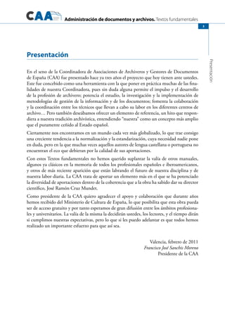 Administración de documentos y archivos. Textos fundamentales
Presentación
3
Presentación
En el seno de la Coordinadora de Asociaciones de Archiveros y Gestores de Documentos
de España (CAA) fue presentado hace ya tres años el proyecto que hoy tienen ante ustedes.
Este fue concebido como una herramienta con la que poner en práctica muchas de las fina-
lidades de nuestra Coordinadora, pues sin duda alguna permite el impulso y el desarrollo
de la profesión de archivero; potencia el estudio, la investigación y la implementación de
metodologías de gestión de la información y de los documentos; fomenta la colaboración
y la coordinación entre los técnicos que llevan a cabo su labor en los diferentes centros de
archivo… Pero también deseábamos ofrecer un elemento de referencia, un hito que respon-
diera a nuestra tradición archivística, entendiendo “nuestra” como un concepto más amplio
que el puramente ceñido al Estado español.
Ciertamente nos encontramos en un mundo cada vez más globalizado, lo que trae consigo
una creciente tendencia a la normalización y la estandarización, cuya necesidad nadie pone
en duda, pero en la que muchas veces aquellos autores de lengua castellana o portuguesa no
encuentran el eco que debieran por la calidad de sus aportaciones.
Con estos Textos fundamentales no hemos querido suplantar la valía de otros manuales,
algunos ya clásicos en la memoria de todos los profesionales españoles e iberoamericanos,
y otros de más reciente aparición que están labrando el futuro de nuestra disciplina y de
nuestra labor diaria. La CAA trata de aportar un elemento más en el que se ha potenciado
la diversidad de aportaciones dentro de la coherencia que a la obra ha sabido dar su director
científico, José Ramón Cruz Mundet.
Como presidente de la CAA quiero agradecer el apoyo y colaboración que durante años
hemos recibido del Ministerio de Cultura de España, lo que posibilita que esta obra pueda
ser de acceso gratuito y por tanto esperamos de gran difusión entre los ámbitos profesiona-
les y universitarios. La valía de la misma la decidirán ustedes, los lectores, y el tiempo dirán
si cumplimos nuestras expectativas, pero lo que si les puedo adelantar es que todos hemos
realizado un importante esfuerzo para que así sea.
Valencia, febrero de 2011
Francisco José Sanchis Moreno
Presidente de la CAA
 