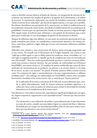 Administración de documentos y archivos. Textos fundamentales
2Normativadereferencia
39
camos a describir normas relativas al diseño de sistemas, a la integración de sistemas de do-
cumentos con sistemas más amplios de gestión y de gestión de la información, y al análisis
de procesos. A continuación exploramos una noción de metadatos transversal y observada
“desde el interior de un ordenador”, por decirlo de alguna manera, y si es que esto es posible.
Por último, describimos una percepción de la conservación, no desde el establecimiento de
las condiciones mismas de conservación, sino desde el establecimiento de sus condiciones de
posibilidad. Creemos que esta aproximación, basada en sistemas, procesos y lógicas del siglo
XXI, equipa mejor al archivero para enfrentarse a una gestión de documentos que a corto
plazo poco tendrá que ver con el paradigma de gestión de documentos en declive.
Aunque las definimos algo más adelante, en una suerte de taxonomía apresurada de lo que
puede entenderse por norma, no consideramos construcciones distintas a las normas téc-
nicas, como leyes, políticas o reglas, dado que el texto está orientado a diferentes realidades
nacionales.
Definidos estos criterios y estas restricciones de alcance, quizá convenga preguntarse qué
es una norma. De acuerdo con el Diccionario de la Lengua Española, una norma es una
“regla que se debe seguir o a que se deben ajustar las conductas, tareas, actividades, etc.”1
; y
una regla, en segunda acepción, es “aquello que ha de cumplirse por estar así convenido por
una colectividad”2
. Pero esto resulta quizá demasiado genérico y conviene encontrar defini-
ciones más cercanas a nuestros intereses. Así, por ejemplo, de conformidad con el Proyecto
InterPARES, una norma técnica es “el complejo de pautas establecidas que tratan de hacer
uniformes las características de un producto, un proceso o un servicio dentro o a lo largo
de un sector, un país o un sistema”3
. En plural, el mismo proyecto define normas técnicas
como “los conjuntos de reglas o recomendaciones a las que cooperativamente se adhieren
entidades pares”4
. Sin embargo, de conformidad con InterPARES, existen otros conceptos
fuertemente vinculados al de norma técnica. Así, se entiende por “buenas prácticas”
En la aplicación de la teoría a situaciones de la vida real, un procedimiento que, cuan-
do se aplica adecuadamente, rinde de manera coherente resultados superiores y se
utiliza por tanto como un punto de referencia para evaluar la efectividad de métodos
alternativos en el cumplimiento de la misma tarea5
.
Una directiva es “una orden o instrucción, especialmente aquella promulgada por una agen-
cia, órgano corporativo, organización u otra autoridad central”6
mientras que una recomen-
dación es
Una declaración u otra indicación de política o procedimiento por el que determinar
un curso de acción, cumplir una tarea dada o lograr un conjunto de fines y objetivos,
formulada por un cuerpo con autoridad para hablar sobre el tema, pero menos vincu-
lante que una directiva o una norma técnica formal”7
.
1	 Diccionario de la Lengua Española. [Madrid]: Real Academia Española, 2010. URL: http://buscon.rae.es/draeI/
SrvltConsulta?TIPO_BUS=3&LEMA=norma (Consulta: 10-11-2010)	
2	 Ob. cit. URL: http://buscon.rae.es/draeI/SrvltConsulta?TIPO_BUS=3&LEMA=norma (Consulta: 10-11-2010)	
3	 InterPARES 2 Terminology Database. URL: http://www.interpares.org/ip2/ip2_terminology_db.cfm (Consulta: 10-11-2010)
4	 Ob. cit. (Consulta: 10-11-2010)
5	 Ob. cit. (Consulta: 10-11-2010)
6	 Ob. cit. (Consulta: 10-11-2010)
7	 Ob. cit. (Consulta: 10-11-2010)
 