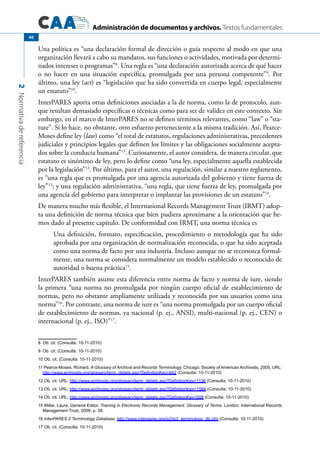 Administración de documentos y archivos. Textos fundamentales
2Normativadereferencia
40
Una política es “una declaración formal de dirección o guía respecto al modo en que una
organización llevará a cabo su mandatos, sus funciones o actividades, motivada por determi-
nados intereses o programas”8
. Una regla es “una declaración autorizada acerca de qué hacer
o no hacer en una situación específica, promulgada por una persona competente”9
. Por
último, una ley (act) es “legislación que ha sido convertida en cuerpo legal, especialmente
un estatuto”10
.
InterPARES aporta otras definiciones asociadas a la de norma, como la de protocolo, aun-
que resultan demasiado específicas o técnicas como para ser de validez en este contexto. Sin
embargo, en el marco de InterPARES no se definen términos relevantes, como “law” o “sta-
tute”. Sí lo hace, no obstante, otro esfuerzo perteneciente a la misma tradición. Así, Pearce-
Moses define ley (law) como “el total de estatutos, regulaciones administrativas, precedentes
judiciales y principios legales que definen los límites y las obligaciones socialmente acepta-
dos sobre la conducta humana”11
. Curiosamente, el autor considera, de manera circular, que
estatuto es sinónimo de ley, pero lo define como “una ley, especialmente aquella establecida
por la legislación”12
. Por último, para el autor, una regulación, similar a nuestro reglamento,
es “una regla que es promulgada por una agencia autorizada del gobierno y tiene fuerza de
ley”13
; y una regulación administrativa, “una regla, que tiene fuerza de ley, promulgada por
una agencia del gobierno para interpretar o implantar las provisiones de un estatuto”14
.
De manera mucho más flexible, el International Records Management Trust (IRMT) adop-
ta una definición de norma técnica que bien pudiera aproximarse a la orientación que he-
mos dado al presente capítulo. De conformidad con IRMT, una norma técnica es
Una definición, formato, especificación, procedimiento o metodología que ha sido
aprobada por una organización de normalización reconocida, o que ha sido aceptada
como una norma de facto por una industria. Incluso aunque no se reconozca formal-
mente, una norma se considera normalmente un modelo establecido o reconocido de
autoridad o buena práctica15
.
InterPARES también asume esta diferencia entre norma de facto y norma de iure, siendo
la primera “una norma no promulgada por ningún cuerpo oficial de establecimiento de
normas, pero no obstante ampliamente utilizada y reconocida por sus usuarios como una
norma”16
. Por contraste, una norma de iure es “una norma promulgada por un cuerpo oficial
de establecimiento de normas, ya nacional (p. ej., ANSI), multi-nacional (p. ej., CEN) o
internacional (p. ej., ISO)”17
.
8	 Ob. cit. (Consulta: 10-11-2010)
9	 Ob. cit. (Consulta: 10-11-2010)
10 Ob. cit. (Consulta: 10-11-2010)
11	Pearce-Moses, Richard, A Glossary of Archival and Records Terminology. Chicago: Society of American Archivists, 2005. URL:
http://www.archivists.org/glossary/term_details.asp?DefinitionKey=842 (Consulta: 10-11-2010)
12 Ob. cit. URL: http://www.archivists.org/glossary/term_details.asp?DefinitionKey=1136 (Consulta: 10-11-2010)
13 Ob. cit. URL: http://www.archivists.org/glossary/term_details.asp?DefinitionKey=1564 (Consulta: 10-11-2010)
14 Ob. cit. URL: http://www.archivists.org/glossary/term_details.asp?DefinitionKey=508 (Consulta: 10-11-2010)
15 Millar, Laura, General Editor, Training in Electronic Records Management. Glossary of Terms. London: International Records
Management Trust, 2009, p. 38.
16 InterPARES 2 Terminology Database. http://www.interpares.org/ip2/ip2_terminology_db.cfm (Consulta: 10-11-2010)
17 Ob. cit. (Consulta: 10-11-2010)
 
