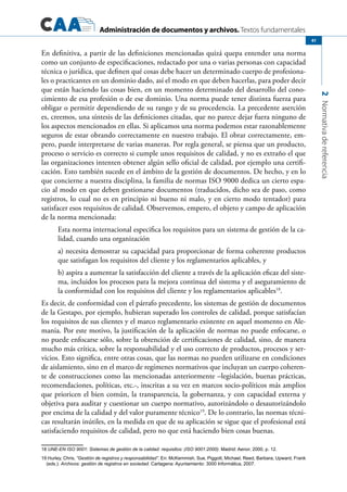 Administración de documentos y archivos. Textos fundamentales
2Normativadereferencia
41
En definitiva, a partir de las definiciones mencionadas quizá quepa entender una norma
como un conjunto de especificaciones, redactado por una o varias personas con capacidad
técnica o jurídica, que definen qué cosas debe hacer un determinado cuerpo de profesiona-
les o practicantes en un dominio dado, así el modo en que deben hacerlas, para poder decir
que están haciendo las cosas bien, en un momento determinado del desarrollo del cono-
cimiento de esa profesión o de ese dominio. Una norma puede tener distinta fuerza para
obligar o permitir dependiendo de su rango y de su procedencia. La precedente aserción
es, creemos, una síntesis de las definiciones citadas, que no parece dejar fuera ninguno de
los aspectos mencionados en ellas. Si aplicamos una norma podemos estar razonablemente
seguros de estar obrando correctamente en nuestro trabajo. El obrar correctamente, em-
pero, puede interpretarse de varias maneras. Por regla general, se piensa que un producto,
proceso o servicio es correcto si cumple unos requisitos de calidad, y no es extraño el que
las organizaciones intenten obtener algún sello oficial de calidad, por ejemplo una certifi-
cación. Esto también sucede en el ámbito de la gestión de documentos. De hecho, y en lo
que concierne a nuestra disciplina, la familia de normas ISO 9000 dedica un cierto espa-
cio al modo en que deben gestionarse documentos (traducidos, dicho sea de paso, como
registros, lo cual no es en principio ni bueno ni malo, y en cierto modo tentador) para
satisfacer esos requisitos de calidad. Observemos, empero, el objeto y campo de aplicación
de la norma mencionada:
Esta norma internacional especifica los requisitos para un sistema de gestión de la ca-
lidad, cuando una organización
a) necesita demostrar su capacidad para proporcionar de forma coherente productos
que satisfagan los requisitos del cliente y los reglamentarios aplicables, y
b) aspira a aumentar la satisfacción del cliente a través de la aplicación eficaz del siste-
ma, incluidos los procesos para la mejora continua del sistema y el aseguramiento de
la conformidad con los requisitos del cliente y los reglamentarios aplicables18
.
Es decir, de conformidad con el párrafo precedente, los sistemas de gestión de documentos
de la Gestapo, por ejemplo, hubieran superado los controles de calidad, porque satisfacían
los requisitos de sus clientes y el marco reglamentario existente en aquel momento en Ale-
mania. Por este motivo, la justificación de la aplicación de normas no puede enfocarse, o
no puede enfocarse sólo, sobre la obtención de certificaciones de calidad, sino, de manera
mucho más crítica, sobre la responsabilidad y el uso correcto de productos, procesos y ser-
vicios. Esto significa, entre otras cosas, que las normas no pueden utilizarse en condiciones
de aislamiento, sino en el marco de regímenes normativos que incluyan un cuerpo coheren-
te de construcciones como las mencionadas anteriormente –legislación, buenas prácticas,
recomendaciones, políticas, etc.-, inscritas a su vez en marcos socio-políticos más amplios
que prioricen el bien común, la transparencia, la gobernanza, y con capacidad externa y
objetiva para auditar y cuestionar un cuerpo normativo, autorizándolo o desautorizándolo
por encima de la calidad y del valor puramente técnico19
. De lo contrario, las normas técni-
cas resultarán inútiles, en la medida en que de su aplicación se sigue que el profesional está
satisfaciendo requisitos de calidad, pero no que está haciendo bien cosas buenas.
18 UNE-EN ISO 9001: Sistemas de gestión de la calidad: requisitos: (ISO 9001:2000). Madrid: Aenor, 2000, p. 12.
19 Hurley, Chris, “Gestión de registros y responsabilidad”. En: McKemmish, Sue, Piggott, Michael, Reed, Barbara, Upward, Frank
(eds.): Archivos: gestión de registros en sociedad. Cartagena: Ayuntamiento: 3000 Informática, 2007.
 