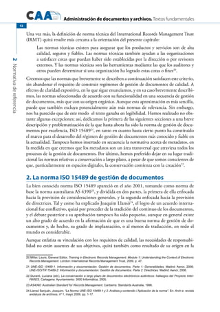 Administración de documentos y archivos. Textos fundamentales
2Normativadereferencia
42
Una vez más, la definición de norma técnica del International Records Management Trust
(IRMT) quizá resulte más cercana a la orientación del presente capítulo:
Las normas técnicas existen para asegurar que los productos y servicios son de alta
calidad, seguros y fiables. Las normas técnicas también ayudan a las organizaciones
a satisfacer cotas que puedan haber sido establecidas por la dirección o por revisores
externos. Y las normas técnicas son las herramientas mediante las que los auditores y
otros pueden determinar si una organización ha logrado estas cotas o fines20
.
Creemos que las normas que brevemente se describen a continuación satisfacen este criterio,
sin abandonar el requisito de construir regímenes de gestión de documentos de calidad. A
efectos de claridad expositiva, en lo que sigue enunciamos, y en su caso brevemente describi-
mos, las normas seleccionadas de acuerdo con su funcionalidad en una secuencia de gestión
de documentos, más que con su origen orgánico. Aunque esta aproximación es más sencilla,
puede que también excluya potencialmente aún más normas de relevancia. Sin embargo,
nos ha parecido que de este modo el texto ganaba en legibilidad. Hemos realizado no obs-
tante algunas excepciones; así, dedicamos la primera de las siguientes secciones a una breve
descripción y problematización de la que hasta ahora ha sido la norma de gestión de docu-
mentos por excelencia, ISO 1548921
, en tanto en cuanto hasta cierto punto ha constituido
el marco para el desarrollo del régimen de gestión de documentos más conocido y fiable en
la actualidad. Tampoco hemos insertado en secuencia la normativa acerca de metadatos, en
la medida en que creemos que los metadatos son un área transversal que atraviesa todos los
procesos de la gestión de documentos. Por último, hemos preferido dejar en su lugar tradi-
cional las normas relativas a conservación a largo plazo, a pesar de que somos conscientes de
que, particularmente en espacios digitales, la conservación comienza con la creación22
.
2. La norma ISO 15489 de gestión de documentos
La bien conocida norma ISO 15489 apareció en el año 2001, tomando como norma de
base la norma australiana AS 439023
, y dividida en dos partes, la primera de ella enfocada
hacia la provisión de consideraciones generales, y la segunda enfocada hacia la provisión
de directrices. Tal y como ha explicado Joaquim Llansó24
, el logro de un acuerdo interna-
cional fue conflictivo, quizá por proceder de la tradición del continuo de los documentos,
y el debate posterior a su aprobación tampoco ha sido pequeño, aunque en general existe
un alto grado de acuerdo en la afirmación de que es una buena norma de gestión de do-
cumentos y, de hecho, su grado de implantación, o al menos de traducción, en todo el
mundo es considerable.
Aunque enfatiza su vinculación con los requisitos de calidad, las necesidades de responsabi-
lidad no están ausentes de sus objetivos, quizá también como resultado de su origen en la
20 Millar, Laura, General Editor, Training in Electronic Records Management. Module 1: Understanding the Context of Electronic
Records Management. London: International Records Management Trust, 2009, p. 47.
21 UNE-ISO 15489-1: Información y documentación: Gestión de documentos. Parte 1: Generalidades. Madrid: Aenor, 2006;
UNE-ISO/TR 15489-2: Información y documentación: Gestión de documentos. Parte 2: Directrices. Madrid: Aenor, 2006.
22 Duranti, Luciana (ed.), La conservación a largo plazo de documentos electrónicos auténticos: hallazgos del Proyecto Inter-
PARES. Cartagena: Ayuntamiento: 3000 Informática, 2005.	
23 AS4390: Australian Standard for Records Management. Canberra: Standards Australia, 1996.
24 Llansó Sanjuán, Joaquim, “La Norma UNE-ISO 15489-1 y 2. Análisis y contenido / Aplicación de la norma”. En: Arch-e: revista
andaluza de archivos, nº 1, mayo 2009, pp. 1-17.
 