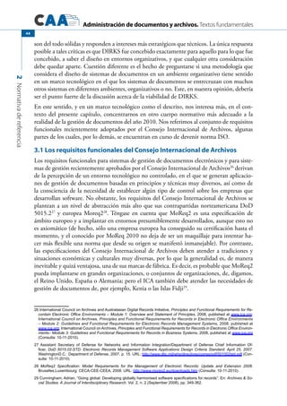 Administración de documentos y archivos. Textos fundamentales
2Normativadereferencia
44
son del todo sólidas y responden a intereses más estratégicos que técnicos. La única respuesta
posible a tales críticas es que DIRKS fue concebido exactamente para aquello para lo que fue
concebido, a saber el diseño en entornos organizativos, y que cualquier otra consideración
debe quedar aparte. Cuestión diferente es el hecho de preguntarse si una metodología que
considera el diseño de sistemas de documentos en un ambiente organizativo tiene sentido
en un marco tecnológico en el que los sistemas de documentos se entrecruzan con muchos
otros sistemas en diferentes ambientes, organizativos o no. Este, en nuestra opinión, debería
ser el punto fuerte de la discusión acerca de la viabilidad de DIRKS.
En este sentido, y en un marco tecnológico como el descrito, nos interesa más, en el con-
texto del presente capítulo, concentrarnos en otro cuerpo normativo más adecuado a la
realidad de la gestión de documentos del año 2010. Nos referimos al conjunto de requisitos
funcionales recientemente adoptados por el Consejo Internacional de Archivos, algunas
partes de los cuales, por lo demás, se encuentran en curso de devenir norma ISO.
3.1 Los requisitos funcionales del Consejo Internacional de Archivos
Los requisitos funcionales para sistemas de gestión de documentos electrónicos y para siste-
mas de gestión recientemente aprobados por el Consejo Internacional de Archivos26
derivan
de la percepción de un entorno tecnológico no controlado, en el que se generan aplicacio-
nes de gestión de documentos basadas en principios y técnicas muy diversos, así como de
la consciencia de la necesidad de establecer algún tipo de control sobre los empresas que
desarrollan software. No obstante, los requisitos del Consejo Internacional de Archivos se
plantean a un nivel de abstracción más alto que sus contrapartidas norteamericana DoD
5015.227
y europea Moreq228
. Téngase en cuenta que MoReq2 es una especificación de
ámbito europeo y a implantar en entornos presumiblemente desarrollados, aunque esto no
es axiomático (de hecho, sólo una empresa europea ha conseguido su certificación hasta el
momento, y el conocido por MoReq 2010 no deja de ser un maquillaje para intentar ha-
cer más flexible una norma que desde su origen se manifestó inmanejable). Por contraste,
las especificaciones del Consejo Internacional de Archivos deben atender a tradiciones y
situaciones económicas y culturales muy diversas, por lo que la generalidad es, de manera
inevitable y quizá ventajosa, una de sus marcas de fábrica. Es decir, es probable que MoReq2
pueda implantarse en grandes organizaciones, o conjuntos de organizaciones, de, digamos,
el Reino Unido, España o Alemania; pero el ICA también debe atender las necesidades de
gestión de documentos de, por ejemplo, Kenia o las Islas Fidji29
.
26 International Council on Archives and Australasian Digital Records Initiative, Principles and Functional Requirements for Re-
cordsin Electronic Office Environments – Module 1: Overview and Statement of Principles, 2008, published at www.ica.org;
International Council on Archives, Principles and Functional Requirements for Records in Electronic Office Environments
– Module 2: Guidelines and Functional Requirements for Electronic Records Management Systems, 2008, published at
www.ica.org; International Council on Archives, Principles and Functional Requirements for Records in Electronic Office Environ-
ments– Module 3: Guidelines and Functional Requirements for Records in Business Systems, 2008, published at www.ica.org
(Consulta: 10-11-2010).
27 Assistant Secretary of Defense for Networks and Information Integration/Department of Defense Chief Information Of-
ficer, DoD 5015.02-STD: Electronic Records Management Software Applications Design Criteria Standard: April 25, 2007.
WashingtonD.C.: Department of Defense, 2007, p. 15. URL: http://www.dtic.mil/whs/directives/corres/pdf/501502std.pdf (Con-
sulta: 10-11-2010).
28 MoReq2 Specification: Model Requirements for the Management of Electronic Records: Update and Extension 2008.
Bruxelles,Luxembourg: CECA-CEE-CEEA, 2008. URL: http://www.moreq2.eu/downloads.htm (Consulta: 10-11-2010).	
29 Cunningham, Adrian, “Going global: Developing globally harmonised software specifications for records”. En: Archives & So-
cial Studies: A Journal of Interdisciplinary Research. Vol. 2, n. 2 (September 2008), pp. 349-362.
 