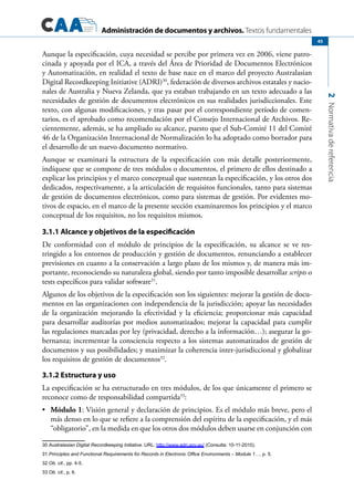 Administración de documentos y archivos. Textos fundamentales
2Normativadereferencia
45
Aunque la especificación, cuya necesidad se percibe por primera vez en 2006, viene patro-
cinada y apoyada por el ICA, a través del Área de Prioridad de Documentos Electrónicos
y Automatización, en realidad el texto de base nace en el marco del proyecto Australasian
Digital Recordkeeping Initiative (ADRI)30
, federación de diversos archivos estatales y nacio-
nales de Australia y Nueva Zelanda, que ya estaban trabajando en un texto adecuado a las
necesidades de gestión de documentos electrónicos en sus realidades jurisdiccionales. Este
texto, con algunas modificaciones, y tras pasar por el correspondiente período de comen-
tarios, es el aprobado como recomendación por el Consejo Internacional de Archivos. Re-
cientemente, además, se ha ampliado su alcance, puesto que el Sub-Comité 11 del Comité
46 de la Organización Internacional de Normalización lo ha adoptado como borrador para
el desarrollo de un nuevo documento normativo.
Aunque se examinará la estructura de la especificación con más detalle posteriormente,
indíquese que se compone de tres módulos o documentos, el primero de ellos destinado a
explicar los principios y el marco conceptual que sustentan la especificación, y los otros dos
dedicados, respectivamente, a la articulación de requisitos funcionales, tanto para sistemas
de gestión de documentos electrónicos, como para sistemas de gestión. Por evidentes mo-
tivos de espacio, en el marco de la presente sección examinaremos los principios y el marco
conceptual de los requisitos, no los requisitos mismos.
3.1.1 Alcance y objetivos de la especificación
De conformidad con el módulo de principios de la especificación, su alcance se ve res-
tringido a los entornos de producción y gestión de documentos, renunciando a establecer
previsiones en cuanto a la conservación a largo plazo de los mismos y, de manera más im-
portante, reconociendo su naturaleza global, siendo por tanto imposible desarrollar scripts o
tests específicos para validar software31
.
Algunos de los objetivos de la especificación son los siguientes: mejorar la gestión de docu-
mentos en las organizaciones con independencia de la jurisdicción; apoyar las necesidades
de la organización mejorando la efectividad y la eficiencia; proporcionar más capacidad
para desarrollar auditorías por medios automatizados; mejorar la capacidad para cumplir
las regulaciones marcadas por ley (privacidad, derecho a la información…); asegurar la go-
bernanza; incrementar la consciencia respecto a los sistemas automatizados de gestión de
documentos y sus posibilidades; y maximizar la coherencia inter-jurisdiccional y globalizar
los requisitos de gestión de documentos32
.
3.1.2 Estructura y uso
La especificación se ha estructurado en tres módulos, de los que únicamente el primero se
reconoce como de responsabilidad compartida33
:
	•	 Módulo 1: Visión general y declaración de principios. Es el módulo más breve, pero el
más denso en lo que se refiere a la comprensión del espíritu de la especificación, y el más
“obligatorio”, en la medida en que los otros dos módulos deben usarse en conjunción con
30 Australasian Digital Recordkeeping Initiative. URL: http://www.adri.gov.au/ (Consulta: 10-11-2010).
31 Principles and Functional Requirements for Records in Electronic Office Environments – Module 1…, p. 5.
32 Ob. cit., pp. 4-5.
33 Ob. cit., p. 6.
 