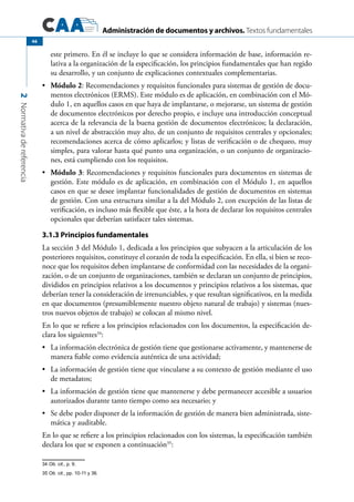 Administración de documentos y archivos. Textos fundamentales
2Normativadereferencia
46
este primero. En él se incluye lo que se considera información de base, información re-
lativa a la organización de la especificación, los principios fundamentales que han regido
su desarrollo, y un conjunto de explicaciones contextuales complementarias.
	•	 Módulo 2: Recomendaciones y requisitos funcionales para sistemas de gestión de docu-
mentos electrónicos (ERMS). Este módulo es de aplicación, en combinación con el Mó-
dulo 1, en aquellos casos en que haya de implantarse, o mejorarse, un sistema de gestión
de documentos electrónicos por derecho propio, e incluye una introducción conceptual
acerca de la relevancia de la buena gestión de documentos electrónicos; la declaración,
a un nivel de abstracción muy alto, de un conjunto de requisitos centrales y opcionales;
recomendaciones acerca de cómo aplicarlos; y listas de verificación o de chequeo, muy
simples, para valorar hasta qué punto una organización, o un conjunto de organizacio-
nes, está cumpliendo con los requisitos.
	•	 Módulo 3: Recomendaciones y requisitos funcionales para documentos en sistemas de
gestión. Este módulo es de aplicación, en combinación con el Módulo 1, en aquellos
casos en que se desee implantar funcionalidades de gestión de documentos en sistemas
de gestión. Con una estructura similar a la del Módulo 2, con excepción de las listas de
verificación, es incluso más flexible que éste, a la hora de declarar los requisitos centrales
opcionales que deberían satisfacer tales sistemas.
3.1.3 Principios fundamentales
La sección 3 del Módulo 1, dedicada a los principios que subyacen a la articulación de los
posteriores requisitos, constituye el corazón de toda la especificación. En ella, si bien se reco-
noce que los requisitos deben implantarse de conformidad con las necesidades de la organi-
zación, o de un conjunto de organizaciones, también se declaran un conjunto de principios,
divididos en principios relativos a los documentos y principios relativos a los sistemas, que
deberían tener la consideración de irrenunciables, y que resultan significativos, en la medida
en que documentos (presumiblemente nuestro objeto natural de trabajo) y sistemas (nues-
tros nuevos objetos de trabajo) se colocan al mismo nivel.
En lo que se refiere a los principios relacionados con los documentos, la especificación de-
clara los siguientes34
:
	 La información electrónica de gestión tiene que gestionarse activamente, y mantenerse de•	
manera fiable como evidencia auténtica de una actividad;
	 La información de gestión tiene que vincularse a su contexto de gestión mediante el uso•	
de metadatos;
	 La información de gestión tiene que mantenerse y debe permanecer accesible a usuarios•	
autorizados durante tanto tiempo como sea necesario; y
	 Se debe poder disponer de la información de gestión de manera bien administrada, siste-•	
mática y auditable.
En lo que se refiere a los principios relacionados con los sistemas, la especificación también
declara los que se exponen a continuación35
:
34 Ob. cit., p. 9.
35 Ob. cit., pp. 10-11 y 36.
 