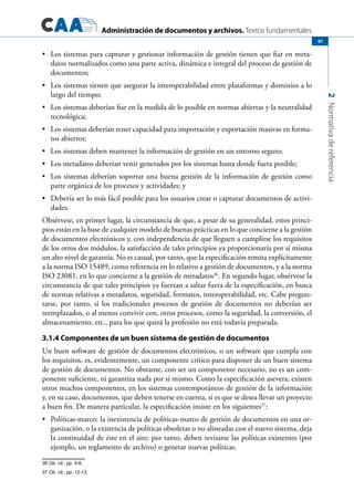 Administración de documentos y archivos. Textos fundamentales
2Normativadereferencia
47
	 Los sistemas para capturar y gestionar información de gestión tienen que fiar en meta-•	
datos normalizados como una parte activa, dinámica e integral del proceso de gestión de
documentos;
	 Los sistemas tienen que asegurar la interoperabilidad entre plataformas y dominios a lo•	
largo del tiempo;
	 Los sistemas deberían fiar en la medida de lo posible en normas abiertas y la neutralidad•	
tecnológica;
	 Los sistemas deberían tener capacidad para importación y exportación masivas en forma-•	
tos abiertos;
	 Los sistemas deben mantener la información de gestión en un entorno seguro;•	
	 Los metadatos deberían venir generados por los sistemas hasta donde fuera posible;•	
	 Los sistemas deberían soportar una buena gestión de la información de gestión como•	
parte orgánica de los procesos y actividades; y
	 Debería ser lo más fácil posible para los usuarios crear o capturar documentos de activi-•	
dades.
Obsérvese, en primer lugar, la circunstancia de que, a pesar de su generalidad, estos princi-
pios están en la base de cualquier modelo de buenas prácticas en lo que concierne a la gestión
de documentos electrónicos y, con independencia de que lleguen a cumplirse los requisitos
de los otros dos módulos, la satisfacción de tales principios ya proporcionaría por sí misma
un alto nivel de garantía. No es casual, por tanto, que la especificación remita explícitamente
a la norma ISO 15489, como referencia en lo relativo a gestión de documentos, y a la norma
ISO 23081, en lo que concierne a la gestión de metadatos36
. En segundo lugar, obsérvese la
circunstancia de que tales principios ya fuerzan a saltar fuera de la especificación, en busca
de normas relativas a metadatos, seguridad, formatos, interoperabilidad, etc. Cabe pregun-
tarse, por tanto, si los tradicionales procesos de gestión de documentos no deberían ser
reemplazados, o al menos convivir con, otros procesos, como la seguridad, la conversión, el
almacenamiento, etc., para los que quizá la profesión no está todavía preparada.
3.1.4 Componentes de un buen sistema de gestión de documentos
Un buen software de gestión de documentos electrónicos, o un software que cumpla con
los requisitos, es, evidentemente, un componente crítico para disponer de un buen sistema
de gestión de documentos. No obstante, con ser un componente necesario, no es un com-
ponente suficiente, ni garantiza nada por sí mismo. Como la especificación asevera, existen
otros muchos componentes, en los sistemas contemporáneos de gestión de la información
y, en su caso, documentos, que deben tenerse en cuenta, si es que se desea llevar un proyecto
a buen fin. De manera particular, la especificación insiste en los siguientes37
:
	 Políticas-marco: la inexistencia de políticas-marco de gestión de documentos en una or-•	
ganización, o la existencia de políticas obsoletas o no alineadas con el nuevo sistema, deja
la continuidad de éste en el aire; por tanto, deben revisarse las políticas existentes (por
ejemplo, un reglamento de archivo) o generar nuevas políticas.
36 Ob. cit., pp. 5-6.
37 Ob. cit., pp. 12-13.
 