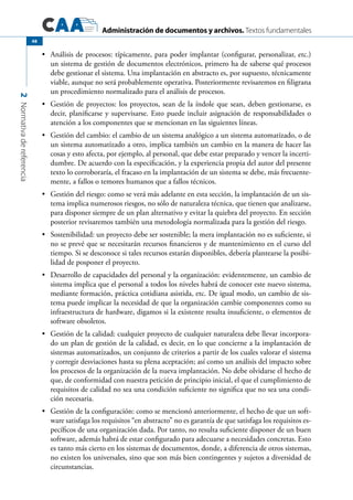 Administración de documentos y archivos. Textos fundamentales
2Normativadereferencia
48
	 Análisis de procesos: típicamente, para poder implantar (configurar, personalizar, etc.)•	
un sistema de gestión de documentos electrónicos, primero ha de saberse qué procesos
debe gestionar el sistema. Una implantación en abstracto es, por supuesto, técnicamente
viable, aunque no será probablemente operativa. Posteriormente revisaremos en filigrana
un procedimiento normalizado para el análisis de procesos.
	 Gestión de proyectos: los proyectos, sean de la índole que sean, deben gestionarse, es•	
decir, planificarse y supervisarse. Esto puede incluir asignación de responsabilidades o
atención a los componentes que se mencionan en las siguientes líneas.
	 Gestión del cambio: el cambio de un sistema analógico a un sistema automatizado, o de•	
un sistema automatizado a otro, implica también un cambio en la manera de hacer las
cosas y esto afecta, por ejemplo, al personal, que debe estar preparado y vencer la incerti-
dumbre. De acuerdo con la especificación, y la experiencia propia del autor del presente
texto lo corroboraría, el fracaso en la implantación de un sistema se debe, más frecuente-
mente, a fallos o temores humanos que a fallos técnicos.
	 Gestión del riesgo: como se verá más adelante en esta sección, la implantación de un sis-•	
tema implica numerosos riesgos, no sólo de naturaleza técnica, que tienen que analizarse,
para disponer siempre de un plan alternativo y evitar la quiebra del proyecto. En sección
posterior revisaremos también una metodología normalizada para la gestión del riesgo.
	 Sostenibilidad: un proyecto debe ser sostenible; la mera implantación no es suficiente, si•	
no se prevé que se necesitarán recursos financieros y de mantenimiento en el curso del
tiempo. Si se desconoce si tales recursos estarán disponibles, debería plantearse la posibi-
lidad de posponer el proyecto.
	 Desarrollo de capacidades del personal y la organización: evidentemente, un cambio de•	
sistema implica que el personal a todos los niveles habrá de conocer este nuevo sistema,
mediante formación, práctica cotidiana asistida, etc. De igual modo, un cambio de sis-
tema puede implicar la necesidad de que la organización cambie componentes como su
infraestructura de hardware, digamos si la existente resulta insuficiente, o elementos de
software obsoletos.
	 Gestión de la calidad: cualquier proyecto de cualquier naturaleza debe llevar incorpora-•	
do un plan de gestión de la calidad, es decir, en lo que concierne a la implantación de
sistemas automatizados, un conjunto de criterios a partir de los cuales valorar el sistema
y corregir desviaciones hasta su plena aceptación; así como un análisis del impacto sobre
los procesos de la organización de la nueva implantación. No debe olvidarse el hecho de
que, de conformidad con nuestra petición de principio inicial, el que el cumplimiento de
requisitos de calidad no sea una condición suficiente no significa que no sea una condi-
ción necesaria.
	 Gestión de la configuración: como se mencionó anteriormente, el hecho de que un soft-•	
ware satisfaga los requisitos “en abstracto” no es garantía de que satisfaga los requisitos es-
pecíficos de una organización dada. Por tanto, no resulta suficiente disponer de un buen
software, además habrá de estar configurado para adecuarse a necesidades concretas. Esto
es tanto más cierto en los sistemas de documentos, donde, a diferencia de otros sistemas,
no existen los universales, sino que son más bien contingentes y sujetos a diversidad de
circunstancias.
 