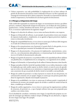 Administración de documentos y archivos. Textos fundamentales
2Normativadereferencia
49
	 Cultura corporativa: con toda probabilidad, la implantación de un buen software de•	
gestión de documentos electrónicos estará condenada al fracaso si no lleva aparejada una
estrategia de reorientación de la cultura corporativa, haciendo ver al personal de todos los
niveles la importancia y los beneficios de una buena gestión de documentos.
3.1.5 Riesgos y mitigaciones del riesgo
Todo cambio lleva aparejado un conjunto de riesgos, no necesariamente técnicos, que deben
preverse y analizarse, disponiendo siempre de alternativas, con el objeto de evitar quiebras y
paralizaciones, o incluso abandonos del sistema. En lo que concierne a la especificación del
ICA, se reconocen explícitamente los siguientes riesgos38
:
	 Riesgos en la selección de software, si no se toma una buena decisión a este respecto;•	
	 Riesgos en el desarrollo de software, si, por ejemplo, los proveedores tienen unos tiempos•	
de respuesta inadecuados o, simplemente, en su agenda no figuran posteriores implanta-
ciones no detectadas inicialmente;
	 Riesgos de compatibilidad técnica, si no se tiene en cuenta que el software debe integrarse•	
en el todo de la infraestructura técnica de la organización;
	 Riesgos en las comunicaciones con el personal, el usuario final o la alta gestión, si se ca-•	
rece de la capacidad para transmitir las bondades del nuevo sistema;
	 Riesgos en la documentación, si los procesos de implantación, mantenimiento, correc-•	
ción, etc., no se documentan adecuadamente; o si al personal que ha de manejar el siste-
ma no se le facilita la documentación adecuada;
	 Riesgos en la gestión de proyectos, si se producen fallos en la capacidad para llevar adelante•	
una planificación, el cumplimiento de un cronograma, o un seguimiento de la calidad;
	 Riesgos en la formación, si el personal que ha de utilizar el sistema desconoce cómo hacerlo;•	
	 Riesgos asociados al declive inicial de la productividad, si no se indica claramente a todos•	
los implicados que todo cambio supone un declive inicial, en tanto la curva de aprendi-
zaje no se eleve y las incidencias no se minimicen; es importante que todos los implicados
sean conscientes de que un período de declive inicial es inevitable y está justificado;
	 Riesgos de cambio de personal, si se deja el proyecto en manos de una sola persona, sin•	
comunicación constante con un equipo; téngase en cuenta que esta persona puede aban-
donar la organización, dejando interrumpido el proyecto;
	 Riesgos en la escalabilidad, si no tiene en cuenta que el software puede ir requiriendo el•	
incremento de recursos, por ejemplo espacio de servidor o cambio de versión de base de
datos, a medida que se fortalezca;
	 Riesgos de cambio organizativo, si no se tiene en cuenta que las organizaciones cambian•	
de estructura, de personal, etc., y que el propio software tiene que estar preparado para
cambiar a este mismo ritmo.
Con la finalidad de contribuir a minimizar estos riesgos, la especificación propone un con-
junto de estrategias que deberían conducir siempre al hallazgo de una alternativa, si alguno
de estos riesgos tiene lugar. Por ejemplo:
38 Ob. cit., pp. 13-14.
 