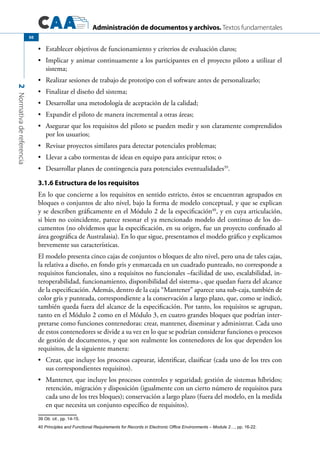 Administración de documentos y archivos. Textos fundamentales
2Normativadereferencia
50
	 Establecer objetivos de funcionamiento y criterios de evaluación claros;•	
	 Implicar y animar continuamente a los participantes en el proyecto piloto a utilizar el•	
sistema;
	 Realizar sesiones de trabajo de prototipo con el software antes de personalizarlo;•	
	 Finalizar el diseño del sistema;•	
	 Desarrollar una metodología de aceptación de la calidad;•	
	 Expandir el piloto de manera incremental a otras áreas;•	
	 Asegurar que los requisitos del piloto se pueden medir y son claramente comprendidos•	
por los usuarios;
	 Revisar proyectos similares para detectar potenciales problemas;•	
	 Llevar a cabo tormentas de ideas en equipo para anticipar retos; o•	
	 Desarrollar planes de contingencia para potenciales eventualidades•	 39
.
3.1.6 Estructura de los requisitos
En lo que concierne a los requisitos en sentido estricto, éstos se encuentran agrupados en
bloques o conjuntos de alto nivel, bajo la forma de modelo conceptual, y que se explican
y se describen gráficamente en el Módulo 2 de la especificación40
, y en cuya articulación,
si bien no coincidente, parece resonar el ya mencionado modelo del continuo de los do-
cumentos (no olvidemos que la especificación, en su origen, fue un proyecto confinado al
área geográfica de Australasia). En lo que sigue, presentamos el modelo gráfico y explicamos
brevemente sus características.
El modelo presenta cinco cajas de conjuntos o bloques de alto nivel, pero una de tales cajas,
la relativa a diseño, en fondo gris y enmarcada en un cuadrado punteado, no corresponde a
requisitos funcionales, sino a requisitos no funcionales –facilidad de uso, escalabilidad, in-
teroperabilidad, funcionamiento, disponibilidad del sistema-, que quedan fuera del alcance
de la especificación. Además, dentro de la caja “Mantener” aparece una sub-caja, también de
color gris y punteada, correspondiente a la conservación a largo plazo, que, como se indicó,
también queda fuera del alcance de la especificación. Por tanto, los requisitos se agrupan,
tanto en el Módulo 2 como en el Módulo 3, en cuatro grandes bloques que podrían inter-
pretarse como funciones contenedoras: crear, mantener, diseminar y administrar. Cada uno
de estos contenedores se divide a su vez en lo que se podrían considerar funciones o procesos
de gestión de documentos, y que son realmente los contenedores de los que dependen los
requisitos, de la siguiente manera:
	 Crear, que incluye los procesos capturar, identificar, clasificar (cada uno de los tres con•	
sus correspondientes requisitos).
	 Mantener, que incluye los procesos controles y seguridad; gestión de sistemas híbridos;•	
retención, migración y disposición (igualmente con un cierto número de requisitos para
cada uno de los tres bloques); conservación a largo plazo (fuera del modelo, en la medida
en que necesita un conjunto específico de requisitos).
39 Ob. cit., pp. 14-15.
40 Principles and Functional Requirements for Records in Electronic Office Environments – Module 2…, pp. 16-22.
 