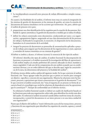 Administración de documentos y archivos. Textos fundamentales
2Normativadereferencia
52
	 La interdependencia secuencial entre procesos de trabajo diferenciados o simples transac-•	
ciones45
.
En cuanto a las finalidades de tal análisis, el informe tiene muy en cuenta la integración de
los sistemas de gestión de documentos en los sistemas de gestión, así como la creación de
documentos de manera simultánea con las acciones que testimonian. Así, pues, admite que
el análisis de procesos sirve para:
	 proporcionar una clara identificación de los requisitos para la creación de documentos, faci-•	
litando la captura automática y la gestión de documentos a medida que se realiza el trabajo;
	 definir los enlaces contextuales entre documentos, conduciendo por tanto a su organi-•	
zación y agrupamiento lógicos, asegurando así una clara documentación de los procesos
de trabajo y facilitando la recuperación, la retención y la disposición de los documentos,
basándose en el conocimiento de la actividad;
	 integrar los procesos de documentos en protocolos de automatización aplicados a proce-•	
sos de trabajo, para asegurar que los documentos de las organizaciones se crean, capturan
y controlan de manera sistemática en sus sistemas de gestión46
.
Al definir su ámbito y alcance, el informe reconoce la existencia de dos tipos de análisis:
[El informe] identifica dos tipos de análisis: el análisis funcional (la descomposición de
funciones en procesos) y el análisis secuencial (la investigación del flujo de operaciones).
Cada análisis implica un estudio preliminar del contexto adecuado (es decir, mandato y
marco regulador). Cada uno de los componentes de este análisis se puede usar en combi-
naciones diversas y en un orden diferente del que se describe aquí, según las característi-
cas de la tarea, las dimensiones del proyecto y la finalidad del análisis47
.
El informe técnico define ambos análisis del siguiente modo. En lo que concierne al análisis
funcional, éste “busca agrupar todos los procesos que se ponen en marcha para conseguir
un objetivo específico y concreto de una organización. Muestra las relaciones entre las fun-
ciones, procesos y operaciones que tienen consecuencias en la gestión de documentos”48
; en
lo que concierne al análisis secuencial, éste “traza el esquema de un proceso en forma de se-
cuencia lineal y/o cronológica que revela las relaciones de dependencia entre las operaciones
que lo constituyen”49
. Siempre de conformidad con el informe técnico,
Se enfatizará el análisis funcional cuando se elabore un cuadro de clasificación basado en
las funciones para toda una organización; sobre todo, para identificar los niveles más altos
del cuadro. Se enfatizará el análisis secuencial cuando deban resolverse temas de creación,
incorporación y control de documentos en un único proceso o en una única unidad de
una organización50
.
Puesto que el objetivo del análisis es “reunir información acerca de las transacciones, procesos
y funciones de una organización para identificar los requisitos de creación, captura y control
45 ISO/TR 26122, p. V.
46 Ob. cit., p. V.
47 Ob. cit., p. 1.	
48 Ob. cit., p. 2.	
49 Ob. cit., p. 2.
50 Ob. cit., p. 4..	
 