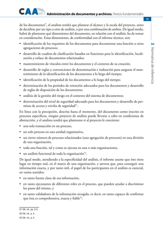 Administración de documentos y archivos. Textos fundamentales
2Normativadereferencia
53
de los documentos”, el analista tendrá que plantear el alcance y la escala del proyecto, antes
de decidirse por un tipo u otro de análisis, o por una combinación de ambos. De igual modo,
habrá de plantearse qué dimensiones del documento, en relación con el análisis, ha de tomar
en consideración. Estas dimensiones, de conformidad con el informe técnico, son:
	 identificación de los requisitos de los documentos para documentar una función u otras•	
agregaciones de procesos;
	 desarrollo de cuadros de clasificación basados en funciones para la identificación, locali-•	
zación y enlace de documentos relacionados;
	 mantenimiento de vínculos entre los documentos y el contexto de su creación;•	
	 desarrollo de reglas y convenciones de denominación e indización para asegurar el man-•	
tenimiento de la identificación de los documentos a lo largo del tiempo;
	 identificación de la propiedad de los documentos a lo largo del tiempo;•	
	 determinación de los períodos de retención adecuados para los documentos y desarrollo•	
de reglas de disposición de los documentos;
	 análisis de la gestión del riesgo en el contexto del sistema de documentos;•	
	 determinación del nivel de seguridad adecuado para los documentos y desarrollo de per-•	
misos de acceso y niveles de seguridad51
.
En línea con la percepción, descrita hasta el momento, del documento como inscrito en
procesos específicos, ningún proyecto de análisis puede llevarse a cabo en condiciones de
abstracción, y el analista tendrá que plantearse si al proyecto le concierne:
	 una sola transacción en un proceso,•	
	 un solo proceso en una unidad organizativa,•	
	 un cierto número de procesos relacionados (una agregación de procesos) en una división•	
de una organización,
	 toda una función, tal y como se ejecuta en una o más organizaciones,•	
	 un análisis funcional de toda la organización•	 52
.
De igual modo, atendiendo a la especificidad del análisis, el informe asume que éste tiene
lugar en tiempo real, en el marco de una organización, y asevera que, para conseguir una
información exacta, y por tanto útil, el papel de los participantes en el análisis es esencial,
en varios sentidos:
	 en tanto fuente clave de esa información,•	
	 en tanto ejecutantes de diferentes roles en el proceso, que pueden ayudar a discriminar•	
los pasos del mismo, y
	 en tanto validadores de la información recogida, es decir, en tanto capaces de confirmar•	
que ésta es comprehensiva, exacta y fiable53
.
51 Ob. cit., pp. 2-3.	
52 Ob. cit., p. 4.
53 Ob. cit., p. 4.
 
