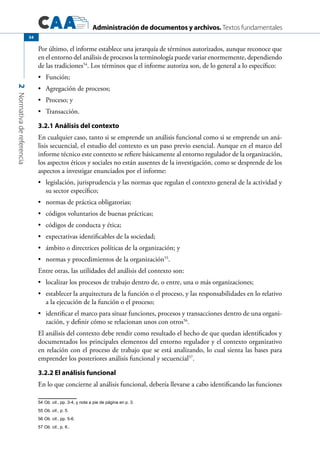 Administración de documentos y archivos. Textos fundamentales
2Normativadereferencia
54
Por último, el informe establece una jerarquía de términos autorizados, aunque reconoce que
en el entorno del análisis de procesos la terminología puede variar enormemente, dependiendo
de las tradiciones54
. Los términos que el informe autoriza son, de lo general a lo específico:
	 Función;•	
	 Agregación de procesos;•	
	 Proceso; y•	
	 Transacción.•	
3.2.1 Análisis del contexto
En cualquier caso, tanto si se emprende un análisis funcional como si se emprende un aná-
lisis secuencial, el estudio del contexto es un paso previo esencial. Aunque en el marco del
informe técnico este contexto se refiere básicamente al entorno regulador de la organización,
los aspectos éticos y sociales no están ausentes de la investigación, como se desprende de los
aspectos a investigar enunciados por el informe:
	 legislación, jurisprudencia y las normas que regulan el contexto general de la actividad y•	
su sector específico;
	 normas de práctica obligatorias;•	
	 códigos voluntarios de buenas prácticas;•	
	 códigos de conducta y ética;•	
	 expectativas identificables de la sociedad;•	
	 ámbito o directrices políticas de la organización; y•	
	 normas y procedimientos de la organización•	 55
.
Entre otras, las utilidades del análisis del contexto son:
	 localizar los procesos de trabajo dentro de, o entre, una o más organizaciones;•	
	 establecer la arquitectura de la función o el proceso, y las responsabilidades en lo relativo•	
a la ejecución de la función o el proceso;
	 identificar el marco para situar funciones, procesos y transacciones dentro de una organi-•	
zación, y definir cómo se relacionan unos con otros56
.
El análisis del contexto debe rendir como resultado el hecho de que quedan identificados y
documentados los principales elementos del entorno regulador y el contexto organizativo
en relación con el proceso de trabajo que se está analizando, lo cual sienta las bases para
emprender los posteriores análisis funcional y secuencial57
.
3.2.2 El análisis funcional
En lo que concierne al análisis funcional, debería llevarse a cabo identificando las funciones
54 Ob. cit., pp. 3-4, y nota a pie de página en p. 3.
55 Ob. cit., p. 5.
56 Ob. cit., pp. 5-6.
57 Ob. cit., p. 6..
 