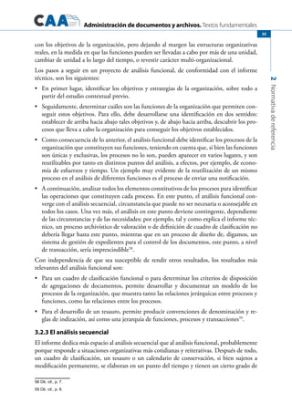 Administración de documentos y archivos. Textos fundamentales
2Normativadereferencia
55
con los objetivos de la organización, pero dejando al margen las estructuras organizativas
reales, en la medida en que las funciones pueden ser llevadas a cabo por más de una unidad,
cambiar de unidad a lo largo del tiempo, o revestir carácter multi-organizacional.
Los pasos a seguir en un proyecto de análisis funcional, de conformidad con el informe
técnico, son los siguientes:
	 En primer lugar, identificar los objetivos y estrategias de la organización, sobre todo a•	
partir del estudio contextual previo.
	 Seguidamente, determinar cuáles son las funciones de la organización que permiten con-•	
seguir estos objetivos. Para ello, debe desarrollarse una identificación en dos sentidos:
establecer de arriba hacia abajo tales objetivos y, de abajo hacia arriba, descubrir los pro-
cesos que lleva a cabo la organización para conseguir los objetivos establecidos.
	 Como consecuencia de lo anterior, el análisis funcional debe identificar los procesos de la•	
organización que constituyen sus funciones, teniendo en cuenta que, si bien las funciones
son únicas y exclusivas, los procesos no lo son, pueden aparecer en varios lugares, y son
reutilizables por tanto en distintos puntos del análisis, a efectos, por ejemplo, de econo-
mía de esfuerzos y tiempo. Un ejemplo muy evidente de la reutilización de un mismo
proceso en el análisis de diferentes funciones es el proceso de enviar una notificación.
	 A continuación, analizar todos los elementos constitutivos de los procesos para identificar•	
las operaciones que constituyen cada proceso. En este punto, el análisis funcional con-
verge con el análisis secuencial, circunstancia que puede no ser necesaria o aconsejable en
todos los casos. Una vez más, el análisis en este punto deviene contingente, dependiente
de las circunstancias y de las necesidades; por ejemplo, tal y como explica el informe téc-
nico, un proceso archivístico de valoración o de definición de cuadro de clasificación no
debería llegar hasta este punto, mientras que en un proceso de diseño de, digamos, un
sistema de gestión de expedientes para el control de los documentos, este punto, a nivel
de transacción, sería imprescindible58
.
Con independencia de que sea susceptible de rendir otros resultados, los resultados más
relevantes del análisis funcional son:
	 Para un cuadro de clasificación funcional o para determinar los criterios de disposición•	
de agregaciones de documentos, permite desarrollar y documentar un modelo de los
procesos de la organización, que muestra tanto las relaciones jerárquicas entre procesos y
funciones, como las relaciones entre los procesos.
	 Para el desarrollo de un tesauro, permite producir convenciones de denominación y re-•	
glas de indización, así como una jerarquía de funciones, procesos y transacciones59
.
3.2.3 El análisis secuencial
El informe dedica más espacio al análisis secuencial que al análisis funcional, probablemente
porque responde a situaciones organizativas más cotidianas y reiterativas. Después de todo,
un cuadro de clasificación, un tesauro o un calendario de conservación, si bien sujetos a
modificación permanente, se elaboran en un punto del tiempo y tienen un cierto grado de
58 Ob. cit., p. 7.
59 Ob. cit., p. 8.
 