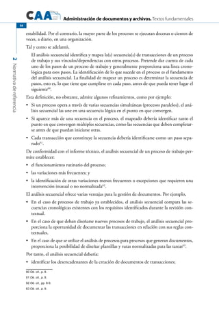 Administración de documentos y archivos. Textos fundamentales
2Normativadereferencia
56
estabilidad. Por el contrario, la mayor parte de los procesos se ejecutan decenas o cientos de
veces, a diario, en una organización.
Tal y como se adelantó,
El análisis secuencial identifica y mapea la(s) secuencia(s) de transacciones de un proceso
de trabajo y sus vínculos/dependencias con otros procesos. Pretende dar cuenta de cada
uno de los pasos de un proceso de trabajo y generalmente proporciona una línea crono-
lógica para esos pasos. La identificación de lo que sucede en el proceso es el fundamento
del análisis secuencial. La finalidad de mapear un proceso es determinar la secuencia de
pasos, esto es, lo que tiene que cumplirse en cada paso, antes de que pueda tener lugar el
siguiente60
.
Esta definición, no obstante, admite algunos refinamientos, como por ejemplo:
Si un proceso opera a través de varias secuencias simultáneas (procesos paralelos), el aná-•	
lisis secuencial las une en una secuencia lógica en el punto en que convergen.
Si aparece más de una secuencia en el proceso, el mapeado debería identificar tanto el•	
punto en que convergen múltiples secuencias, como las secuencias que deben completar-
se antes de que puedan iniciarse otras.
Cada transacción que constituye la secuencia debería identificarse como un paso sepa-•	
rado61
.
De conformidad con el informe técnico, el análisis secuencial de un proceso de trabajo per-
mite establecer:
	 el funcionamiento rutinario del proceso;•	
	 las variaciones más frecuentes; y•	
	 la identificación de otras variaciones menos frecuentes o excepciones que requieren una•	
intervención inusual o no normalizada62
.
El análisis secuencial ofrece varias ventajas para la gestión de documentos. Por ejemplo,
	 En el caso de procesos de trabajo ya establecidos, el análisis secuencial compara las se-•	
cuencias cronológicas existentes con los requisitos identificados durante la revisión con-
textual.
	 En el caso de que deban diseñarse nuevos procesos de trabajo, el análisis secuencial pro-•	
porciona la oportunidad de documentar las transacciones en relación con sus reglas con-
textuales.
	 En el caso de que se utilice el análisis de procesos para procesos que generan documentos,•	
proporciona la posibilidad de diseñar plantillas y rutas normalizadas para las tareas63
.
Por tanto, el análisis secuencial debería:
	 identificar los desencadenantes de la creación de documentos de transacciones;•	
60 Ob. cit., p. 8.
61 Ob. cit., p. 8.
62 Ob. cit., pp. 8-9.
63 Ob. cit., p. 9.
 