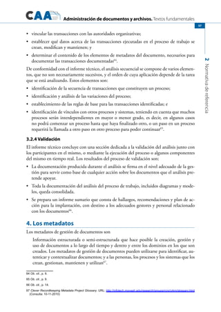 Administración de documentos y archivos. Textos fundamentales
2Normativadereferencia
57
	 vincular las transacciones con las autoridades organizativas;•	
	 establecer qué datos acerca de las transacciones ejecutadas en el proceso de trabajo se•	
crean, modifican y mantienen; y
	 determinar el contenido de los elementos de metadatos del documento, necesarios para•	
documentar las transacciones documentadas64
.
De conformidad con el informe técnico, el análisis secuencial se compone de varios elemen-
tos, que no son necesariamente sucesivos, y el orden de cuya aplicación depende de la tarea
que se está analizando. Estos elementos son:
	 identificación de la secuencia de transacciones que constituyen un proceso;•	
	 identificación y análisis de las variaciones del proceso;•	
	 establecimiento de las reglas de base para las transacciones identificadas; e•	
	 identificación de vínculos con otros procesos y sistemas, teniendo en cuenta que muchos•	
procesos serán interdependientes en mayor o menor grado, es decir, en algunos casos
no podrá comenzar un proceso hasta que haya finalizado otro, o un paso en un proceso
requerirá la llamada a otro paso en otro proceso para poder continuar65
.
3.2.4 Validación
El informe técnico concluye con una sección dedicada a la validación del análisis junto con
los participantes en el mismo, o mediante la ejecución del proceso o algunos componentes
del mismo en tiempo real. Los resultados del proceso de validación son:
	 La documentación producida durante el análisis se firma en el nivel adecuado de la ges-•	
tión para servir como base de cualquier acción sobre los documentos que el análisis pre-
tende apoyar.
	 Toda la documentación del análisis del proceso de trabajo, incluidos diagramas y mode-•	
los, queda consolidada.
	 Se prepara un informe sumario que consta de hallazgos, recomendaciones y plan de ac-•	
ción para la implantación, con destino a los adecuados gestores y personal relacionado
con los documentos66
.
4. Los metadatos
Los metadatos de gestión de documentos son
Información estructurada o semi-estructurada que hace posible la creación, gestión y
uso de documentos a lo largo del tiempo y dentro y entre los dominios en los que son
creados. Los metadatos de gestión de documentos pueden utilizarse para identificar, au-
tenticar y contextualizar documentos; y a las personas, los procesos y los sistemas que los
crean, gestionan, mantienen y utilizan67
.
64 Ob. cit., p. 9.
65 Ob. cit., p. 9.
66 Ob. cit., p. 14.
67 Clever Recordkeeping Metadata Project Glossary. URL: http://infotech.monash.edu/research/groups/rcrg/crkm/glossary.html
(Consulta: 10-11-2010)
 