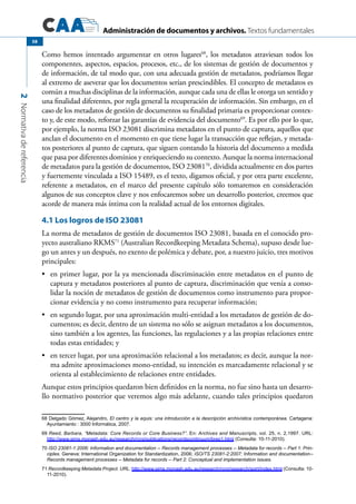 Administración de documentos y archivos. Textos fundamentales
2Normativadereferencia
58
Como hemos intentado argumentar en otros lugares68
, los metadatos atraviesan todos los
componentes, aspectos, espacios, procesos, etc., de los sistemas de gestión de documentos y
de información, de tal modo que, con una adecuada gestión de metadatos, podríamos llegar
al extremo de aseverar que los documentos serían prescindibles. El concepto de metadatos es
común a muchas disciplinas de la información, aunque cada una de ellas le otorga un sentido y
una finalidad diferentes, por regla general la recuperación de información. Sin embargo, en el
caso de los metadatos de gestión de documentos su finalidad primaria es proporcionar contex-
to y, de este modo, reforzar las garantías de evidencia del documento69
. Es por ello por lo que,
por ejemplo, la norma ISO 23081 discrimina metadatos en el punto de captura, aquellos que
anclan el documento en el momento en que tiene lugar la transacción que reflejan, y metada-
tos posteriores al punto de captura, que siguen contando la historia del documento a medida
que pasa por diferentes dominios y enriqueciendo su contexto. Aunque la norma internacional
de metadatos para la gestión de documentos, ISO 2308170
, dividida actualmente en dos partes
y fuertemente vinculada a ISO 15489, es el texto, digamos oficial, y por otra parte excelente,
referente a metadatos, en el marco del presente capítulo sólo tomaremos en consideración
algunos de sus conceptos clave y nos enfocaremos sobre un desarrollo posterior, creemos que
acorde de manera más íntima con la realidad actual de los entornos digitales.
4.1 Los logros de ISO 23081
La norma de metadatos de gestión de documentos ISO 23081, basada en el conocido pro-
yecto australiano RKMS71
(Australian Recordkeeping Metadata Schema), supuso desde lue-
go un antes y un después, no exento de polémica y debate, por, a nuestro juicio, tres motivos
principales:
	 en primer lugar, por la ya mencionada discriminación entre metadatos en el punto de•	
captura y metadatos posteriores al punto de captura, discriminación que venía a conso-
lidar la noción de metadatos de gestión de documentos como instrumento para propor-
cionar evidencia y no como instrumento para recuperar información;
	 en segundo lugar, por una aproximación multi-entidad a los metadatos de gestión de do-•	
cumentos; es decir, dentro de un sistema no sólo se asignan metadatos a los documentos,
sino también a los agentes, las funciones, las regulaciones y a las propias relaciones entre
todas estas entidades; y
	 en tercer lugar, por una aproximación relacional a los metadatos; es decir, aunque la nor-•	
ma admite aproximaciones mono-entidad, su intención es marcadamente relacional y se
orienta al establecimiento de relaciones entre entidades.
Aunque estos principios quedaron bien definidos en la norma, no fue sino hasta un desarro-
llo normativo posterior que veremos algo más adelante, cuando tales principios quedaron
68 Delgado Gómez, Alejandro, El centro y la equis: una introducción a la descripción archivística contemporánea. Cartagena:
Ayuntamiento : 3000 Informática, 2007.
69 Reed, Barbara, “Metadata: Core Records or Core Business?”. En: Archives and Manuscripts, vol. 25, n. 2,1997. URL:
http://www.sims.monash.edu.au/research/rcrg/publications/recordscontinuum/brep1.html (Consulta: 10-11-2010).
70 ISO 23081-1:2006: Information and documentation -- Records management processes -- Metadata for records -- Part 1: Prin-
ciples. Geneva: International Organization for Standardization, 2006; ISO/TS 23081-2:2007: Information and documentation--
Records management processes -- Metadata for records -- Part 2: Conceptual and implementation issues.
71 Recordkeeping Metadata Project. URL: http://www.sims.monash.edu.au/research/rcrg/research/spirt/index.html (Consulta: 10-
11-2010).
 