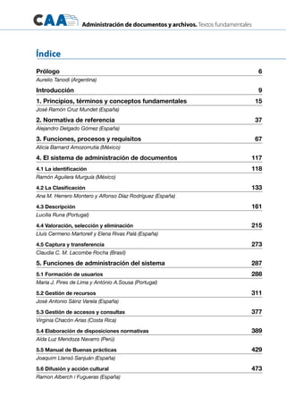 Administración de documentos y archivos. Textos fundamentales
Prólogo	 6
Aurelio Tanodi (Argentina)
Introducción	 9
1. Principios, términos y conceptos fundamentales	 15
José Ramón Cruz Mundet (España)
2. Normativa de referencia	 37
Alejandro Delgado Gómez (España)
3. Funciones, procesos y requisitos	 67
Alicia Barnard Amozorrutia (México)
4. El sistema de administración de documentos	 117
4.1 La identificación	 118
Ramón Aguilera Murguía (México)
4.2 La Clasificación	 133
Ana M. Herrero Montero y Alfonso Díaz Rodríguez (España)
4.3 Descripción	 161
Lucília Runa (Portugal)
4.4 Valoración, selección y eliminación	 215
Lluís Cermeno Martorell y Elena Rivas Palá (España)
4.5 Captura y transferencia	 273
Claudia C. M. Lacombe Rocha (Brasil)
5. Funciones de administración del sistema	 287
5.1 Formación de usuarios	 288
Maria J. Pires de Lima y António A.Sousa (Portugal)
5.2 Gestión de recursos	 311
José Antonio Sáinz Varela (España)
5.3 Gestión de accesos y consultas	 377
Virginia Chacón Arias (Costa Rica)
5.4 Elaboración de disposiciones normativas	 389
Aída Luz Mendoza Navarro (Perú)
5.5 Manual de Buenas prácticas	 429
Joaquim Llansó Sanjuán (España)
5.6 Difusión y acción cultural	 473
Ramon Alberch i Fugueras (España)
Índice
 