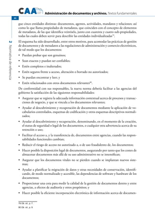 Administración de documentos y archivos. Textos fundamentales
2Normativadereferencia
60
gue cinco entidades distintas: documentos, agentes, actividades, mandatos y relaciones; así
como lo que llama propiedades de metadatos, que coinciden con el concepto de elementos
de metadatos, de las que identifica veintiséis, junto con cuarenta y cuatro sub-propiedades,
todas las cuales deben servir para describir las entidades individualizadas79
.
El esquema ha sido desarrollado, entre otros motivos, para acomodar las prácticas de gestión
de documentos y de metadatos a las regulaciones de administración y comercio electrónicos,
de tal modo que los documentos:
	 Puedan probar que son genuinos;•	
	 Sean exactos y puedan ser confiables;•	
	 Estén completos e inalterados;•	
	 Estén seguros frente a acceso, alteración o borrado no autorizados;•	
	 Se puedan encontrar y leer; y•	
	 Estén relacionados con otros documentos relevantes•	 80
.
De conformidad con sus responsables, la nueva norma debería facilitar a las agencias del
gobierno la satisfacción de las siguientes responsabilidades:
	 Asegurar que se registra la adecuada información contextual acerca de procesos y transac-•	
ciones de negocio, y que se vincula a los documentos relevantes;
	 Ayudar al descubrimiento y recuperación de documentos mediante la aplicación de vo-•	
cabularios controlados, esquemas de codificación y otros esquemas descriptivos normali-
zados;
	 Ayudar al descubrimiento y recuperación, denominando, en el momento de la creación,•	
el status de seguridad o legal de los documentos, o cualquier otra advertencia acerca de su
retención o uso;
	 Facilitar el acceso a, y la transferencia de, documentos entre agencias, cuando las respon-•	
sabilidades funcionales cambian;
	 Reducir el riesgo de acceso no autorizado a, o de uso fraudulento de, los documentos;•	
	 Hacer posible la disposición legal de documentos, asegurando por tanto que los costes de•	
almacenar documentos más allá de su uso administrativo no se intensifican;
	 Asegurar que los documentos vitales no se pierden cuando se implantan nuevos siste-•	
mas;
	 Ayudar a planificar la migración de datos y otras necesidades de conservación, identifi-•	
cando, de modo normalizado y accesible, las dependencias de software y hardware de los
documentos;
	 Proporcionar una cota para medir la calidad de la gestión de documentos dentro y entre•	
agencias, a efectos de auditoría y otros propósitos; y
	 Hacer posible la eficiente incorporación electrónica de información acerca de documen-•	
79 Ob. cit., p. 7.
80 Ob. cit., p. 9.
 