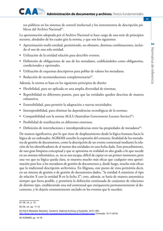 Administración de documentos y archivos. Textos fundamentales
2Normativadereferencia
61
tos públicos en los sistemas de control intelectual y los instrumentos de descripción pú-
blicos del Archivo Nacional81
.
La aproximación adoptada por el Archivo Nacional se hace cargo de una serie de principios
rectores, alrededor de los cuales gira la norma, y que son los siguientes:
	 Aproximación multi-entidad, permitiendo, no obstante, distintas combinaciones, inclui-•	
do el uso de una sola entidad.
	 Utilización de la entidad relación para describir eventos.•	
	 Definición de obligaciones de uso de los metadatos, codificándolos como obligatorios,•	
condicionales y opcionales.
	 Utilización de esquemas descriptivos para poblar de valores los metadatos.•	
	 Redacción de recomendaciones complementarias•	 82
.
Además, la norma se basa en los siguientes principios de diseño:
	 Flexibilidad, para ser aplicada en una amplia diversidad de sistemas;•	
	 Repetibilidad en diferentes puntos, para que las entidades queden descritas de manera•	
exhaustiva;
	 Extensibilidad, para permitir la adaptación a nuevas necesidades;•	
	 Interoperabilidad, para eliminar las dependencias tecnológicas de la normas;•	
	 Compatibilidad con la norma AGLS (Australian Government Locator Service)•	 83
;
	 Posibilidad de reutilización en diferentes entornos;•	
	 Definición de interrelaciones e interdependencias entre las propiedades de metadatos•	 84
.
De manera significativa, por lo que tiene de desplazamiento desde la lógica humana hacia la
lógica de un ordenador, AGRkMS concibe la expresión del contexto, finalidad de los metada-
tos de gestión de documentos, como la descripción de un evento contextual mediante la rela-
ción de los identificadores de al menos dos entidades en una fecha dada. Este procedimiento,
de una gran limpieza conceptual y que se aproxima en realidad en alto grado a lo que sucede
en un sistema informático, es, no se nos escapa, difícil de captar en un primer momento; pero
una vez que su lógica queda clara, se muestra mucho más eficaz que cualquier otra aproxi-
mación post hoc a los metadatos de gestión de documentos y, desde luego, mucho más eficaz
que la tradicional descripción archivística. En filigrana, este punto de vista permitiría decir,
en un sistema de gestión o de gestión de documentos dados, “la entidad A mantiene el tipo
de relación X con la entidad B en la fecha Z”; esto, además, se haría de manera automática
siempre que fuera posible, y permitiría la definición continuada de conjuntos de relaciones
de distinto tipo, estableciendo una red contextual que enriquecería permanentemente al do-
cumento, y lo dejaría constantemente anclado en los eventos que le suceden.
81 Ob. cit., p. 10.
82 Ob. cit., pp. 11-12.
83 AGLS Metadata Standard. Canberra: National Archives of Australia, 2010. URL:
http://www.naa.gov.au/records-management/publications/AGLS-Element.aspx (Consulta: 10-11-2010)
84 AGRkMS, pp. 14-16..
 