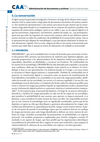 Administración de documentos y archivos. Textos fundamentales
2Normativadereferencia
62
5. La conservación
Si algún asunto ha generado investigación y literatura a lo largo de los últimos años es preci-
samente el de la conservación a largo plazo de documentos electrónicos de manera auténti-
ca. Son muchas las aproximaciones a este asunto, pero pocas las que asumen que la conser-
vación a largo plazo basada en el cumplimiento de un conjunto de requisitos, paralelos a los
requisitos de conservación analógica, quizá no sea viable; y que, en un espacio digital en el
que las conversiones, migraciones, movimientos, cambios de estado, etc., son permanentes,
quizá más que sobre los requisitos de conservación mismos, sobre lo que debamos enfocar
nuestra atención sea sobre las condiciones de posibilidad de la conservación misma. Esta es
la aproximación que adoptan las metodologías a cuya descripción dedicamos la última sec-
ción del presente capítulo. Una vez más, ninguna de ellas es una norma internacional, pero
creemos que todas ellas se ajustan al criterio de adecuación a la realidad ya mencionado.
5.1 DRAMBORA
DRAMBORA85
, que en la actualidad tiene el status de borrador para convertirse en futu-
ro documento ISO, presenta una herramienta de auditoría para depósitos digitales, que
pretende proporcionar a los administradores de los depósitos medios para ponderar sus
capacidades, identificar sus debilidades, y reconocer sus fortalezas. De conformidad con
los autores de la metodología, DRAMBORA ha sido diseñado para responder a un paisaje
muy cambiante, dado que los depósitos digitales están todavía en su infancia. La meto-
dología se basa en una aproximación a la auditoría basada en el riesgo, y en cuyo centro
se encuentra el objeto digital auténtico y comprensible. También de conformidad con el
proyecto, la conservación digital se caracteriza como un proceso de transformación de
incertidumbres controlables y no controlables en un marco de riesgos gestionables, clasifi-
cados de acuerdo con las actividades, los activos y el contexto regulador. Con este fin, esta
metodología trata de determinar si el depósito ha hecho todos los esfuerzos posibles para
evitar y contener los riesgos que podrían impedir su capacidad para recibir y proporcionar
acceso a información digital auténtica y contextual, sintáctica y semánticamente compren-
sible86
. La herramienta guía al personal del depósito a lo largo de un proceso destinado a
identificar y clasificar los riesgos planteados en cada una de las etapas de sus actividades,
para ponderar la probabilidad de que ocurran, para apreciar su impacto potencial, si se
plantean, y para considerar la mejor manera de tratar con ellos. Sus responsables aseveran
que en este contexto la metodología tiene un significado considerable, puesto que de los
depósitos se espera no sólo que identifiquen y gestionen adecuadamente los riesgos, sino
también que demuestren su capacidad para hacerlo, aunque sea de manera interna. A par-
tir de este punto de partida la metodología espera que los auditores deriven un catálogo
de riesgos pertinentes; para cada riesgo identificado se definen un cierto número de atri-
butos de riesgo, incluidos su propiedad, las puntuaciones en probabilidad y en impacto
potencial, y las medidas, propuestas o implantadas, para evitarlo, mitigarlo o tratarlo. El
resultado es un registro de riesgos, que hace posible que las organizaciones identifiquen
sus problemas de prioridad más alta y asignen recursos para resolverlos y para asegurar la
exhaustividad de la cobertura de sus actividades con respecto a los fines generales.
85 Digital Repository Audit Method Based on Risk Assessment: DRAMBORA. Draft for Public Testing & Comment. Version 1.0
(draft). Digital Curation Centre (DCC): DigitalPreservationEurope (DPE), 2007.
86 Ob. cit., p. 11.
 