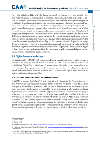 Administración de documentos y archivos. Textos fundamentales
2Normativadereferencia
63
De conformidad con DRAMBORA, la gestión basada en el riesgo no es una novedad, sino
una parte integral de la buena gestión y la toma de decisiones. A lo largo del tiempo la ges-
tión del riesgo ha evolucionado hacia una disciplina bien definida. Al adoptar estrategias de
gestión del riesgo, las organizaciones han aprendido a prevenir pérdidas y a mejorar el fun-
cionamiento de sus actividades, la calidad de sus productos y servicios y su seguridad87
. De
igual modo, el concepto de riesgo se define a menudo en términos de amenaza, azar, pérdida
y otros impactos negativos, aunque en el entorno organizativo resulta más útil referirse al
riesgo como la exposición a las consecuencias de la incertidumbre, o potenciales desviaciones
de lo que se ha planificado o se espera. La gestión del riesgo se presenta usualmente como un
ciclo que consta de etapas individuales, que pueden estar ordenadas jerárquicamente88
. Por
tanto, la conservación digital se define hoy en día como un ejercicio de gestión del riesgo
donde la finalidad es convertir la incertidumbre acerca del mantenimiento de la usabilidad
de objetos digitales auténticos en riesgos cuantificables. El propósito de un depósito digital
es hacer todo lo que pueda para mitigar los riesgos que impiden la capacidad para propor-
cionar acceso a información digital auténtica.
5.2 DigitalPreservationEurope
Se ha priorizado DRAMBORA como metodología específica de conservación porque se
encuentra en curso de devenir documento normativo ISO. No obstante, en el marco de
la iniciativa DigitalPreservationEurope89
, o cercanos a ella, existen un cierto número de
proyectos que, desde perspectivas similares, aunque enfocándose sobre diferentes aspectos,
abordan el desarrollo de métodos prácticos para la conservación digital. Mencionamos, si-
quiera en filigrana, algunos de ellos.
5.2.1 Caspar: infraestructuras de conservación90
CASPAR, acrónimo de Cultural, Artistic, and Scientific Knowledge for Preservation, Access,
and Retrieval, es un proyecto encuadrado dentro del Sexto Programa Marco de la Unión
Europea, y desarrollado a partir de la idea de que se debe disponer de herramientas y téc-
nicas para conservar de manera segura, fiable y a un coste eficaz la información codificada
digitalmente, para un futuro no definido. El proyecto, por tanto, define la metodología y la
infraestructura necesarias para tratar con el impacto de tecnologías cambiantes, incluida la
previsión de la aparición de nuevos soportes y formatos de datos. CASPAR, que se basa en
el modelo OAIS tal y como representado en la norma ISO 14721:200291
, define su misión
como “especificar y construir los componentes de un marco que se aplique a todos los tipos
de información codificada digitalmente”, y chequear y validar este marco en tres comunida-
des de usuarios productoras de datos: la cultura, las artes escénicas y los datos científicos.
87 Ob. cit., p. 18.
88 Ob. cit., p. 18.
89 DigitalPreservationEurope. URL: http://www.digitalpreservationeurope.eu/ (Consulta: 10-11-2010).
90 Preserving Digital Information: The CASPAR Way. URL: http://www.casparpreserves.eu/publications/deliverables (Consulta:
10-11-2010)
91 ISO 14721:2003: Space data and information transfer systems -- Open archival information system -- Reference model. Ge-
neva: International Organization for Standardization, 2003.
 